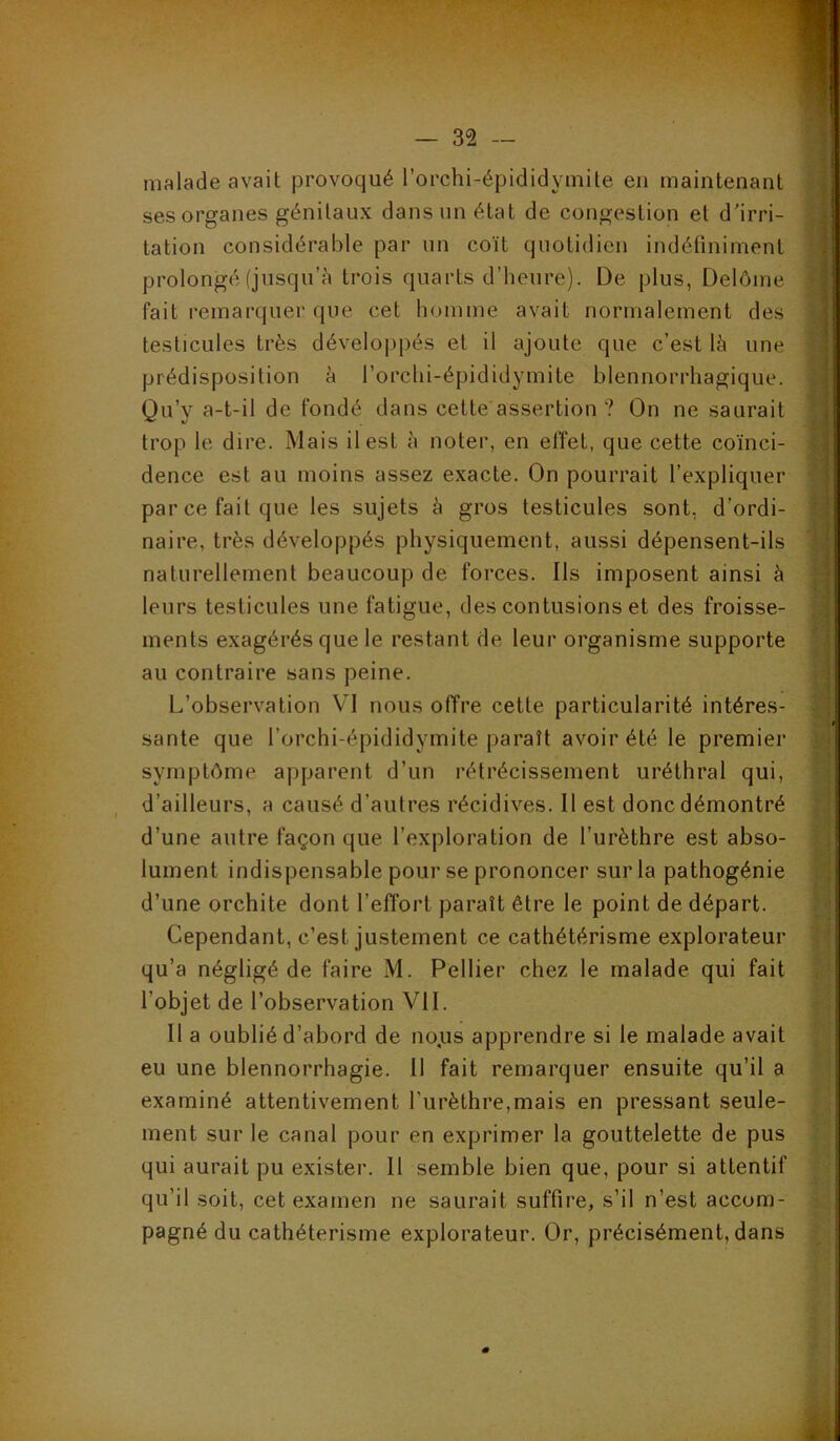 malade avait provoqué l’orchi-épididymUe en maintenant • ses organes génitaux dans un état de congestion et d'irri- tation considérable par un coït quotidien indéfiniment v prolongé (jusqu’à trois quarts d’heure). De plus, Delôme ^ fait remarquer que cet homme avait normalement des testicules très dévelo|)pés et il ajoute que c’est là une t i prédisposition à l’orchi-épididymite blennorrhagique. i Qu’y a-t-il de fondé dans cette assertion ? On ne saurait trop le dire. Mais il est à noter, en effet, que cette coïnci- | dence est au moins assez exacte. On pourrait l’expliquer par ce fait que les sujets à gros testicules sont, d’ordi- î] naire, très développés physiquement, aussi dépensent-ils naturellement beaucoup de forces. Ils imposent ainsi à leurs testicules une fatigue, des contusions et des froisse- ments exagérés que le restant de leur organisme supporte ' au contraire sans peine. .y L’observation VI nous offre cette particularité intéres- ^ santé que l’orchi-épididymite paraît avoir été le premier symptôme aj)parent d’un rétrécissement uréthral qui, 1 d’ailleurs, a causé d’autres récidives. Il est donc démontré 'A ’ j d’une autre façon que l’exploration de l’urèthre est abso- ■ j lument indispensable pour se prononcer sur la pathogénie d’une orchite dont l’effort paraît être le point de départ. ; i Cependant, c’est justement ce cathétérisme explorateur - ; qu’a négligé de faire M. Pellier chez le malade qui fait l’objet de l’observation VII. Il a oublié d’abord de no.us apprendre si le malade avait eu une blennorrhagie. 11 fait remarquer ensuite qu’il a examiné attentivement l’urèthre,mais en pressant seule- ment sur le canal pour en exprimer la gouttelette de pus qui aurait pu exister. Il semble bien que, pour si attentif qu’il soit, cet examen ne saurait suffire, s’il n’est accom- pagné du cathétérisme explorateur. Or, précisément, dans