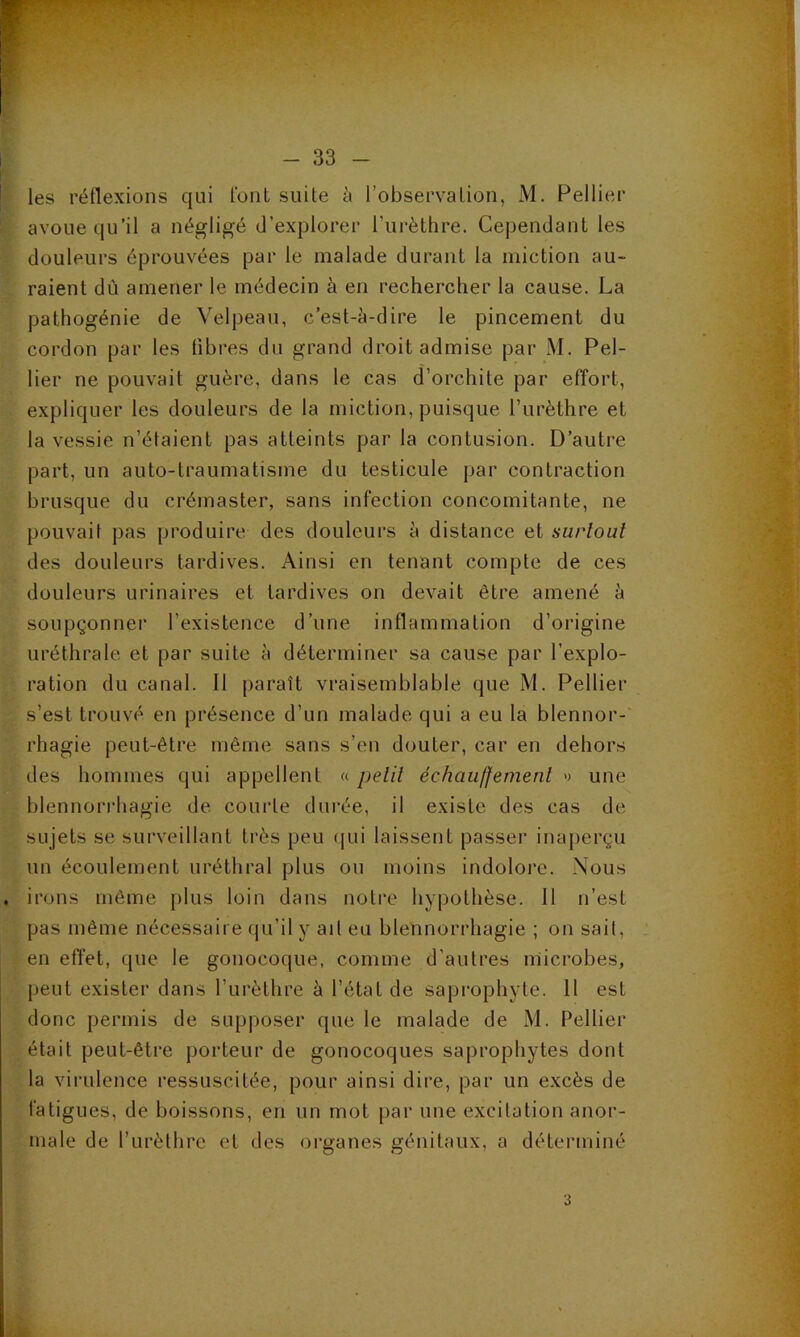 les rétlexions qui l'ont suite à l’observation, M. Pellier avoue qu’il a négligé d’explorer l’iirèthre. Cependant les douleurs éprouvées par le malade durant la miction au- raient dû amener le médecin à en rechercher la cause. La pathogénie de Velpeau, c’est-à-dire le pincement du cordon par les libres du grand droit admise par M. Pel- lier ne pouvait guère, dans le cas d’orchite par effort, expliquer les douleurs de la miction, puisque l’urèthre et la vessie n’élaient pas atteints par la contusion. D’autre part, un auto-traumatisme du testicule par contraction brusque du crémaster, sans infection concomitante, ne pouvait pas produire des douleurs à distance et surtout des douleurs tardives. Ainsi en tenant compte de ces douleurs urinaires et tardives on devait être amené à soupçonner l’existence d’une inflammation d’origine uréthrale et par suite à déterminer sa cause par l’explo- ration du canal. Il paraît vraisemblable que M. Pellier s’est trouvé en présence d’un malade qui a eu la blennor-' rhagie peut-être même sans s’en douter, car en dehors des hommes qui appellent « petit échaiiffement » une blennorrhagie de. courte durée, il existe des cas de sujets se surveillant très peu (pii laissent passer inaperçu un écoulement uréthral plus ou moins indolore. Nous irons même plus loin dans notre hypothèse. 11 n’est pas même nécessaire qu’il y ail eu blennorrhagie ; on sait, en effet, que le gonocoque, comme d’autres microbes, peut exister dans l’urèthre à l’état de saprophyte. 11 est donc permis de supposer que le malade de M. Pellier était peut-être porteur de gonocoques saprophytes dont la virulence ressuscitée, pour ainsi dire, par un excès de fatigues, de boissons, en un mot par une excitation anor- male de l’urèthre et des organes génitaux, a déterminé 3