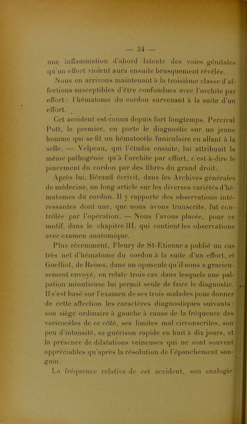 une inflaiumation d’abord lalenle des voies génilales qu’un effort violent aura ensuite brusquement révélée. Nous en arrivons maintenant à la troisième classe d’af- fections susceptibles d’être confondues avec l’orchite par effort: l’hématome du cordon survenant à la suite d’un effort. Cet accident est connu depuis fort longtemps. Percival Pott, le premier, en porte le diagnostic sur un jeune homme qui se fit un hématocèle funiculaire en allant à la selle. — V^elpeau, qui l’étudia ensuite, lui attribuait la même pathogénie qu’à l’orchite |)ar effort, c’est-à-dire le pincement du cordon par des fibres du grand droit. Après lui, Béraud écrivit, dans les Archives générales de médecine, un long article sur les diverses variétés d’hé- matornes du cordon. 11 y rapporte des observations inté- ressantes dont une, que nous avons transcrite, fut con- trôlée par l’opération. — Nous l’avons placée, pour ce motif, dans le chapitre 111, qui contient les observations avec e.vamen anatomique. Plus récemment, Fleury de St-P]tiennea publié un cas très net d’hématome du cordon à la suite d’un elfoid, et Guelliot, de Reims, dans un oj)uscule qu’il nous a gracieu- sement envoyé, en relate trois cas dans lesquels une pal- pation minutieuse lui peiunit seule de faire le diagnostic. II s’est basé sur l’examen de ses trois malades pour donner de cette affection les caractères diagnostiques suivants : son siège ordinaire à gauche à cause de la fréquence des varicocèles de ce côté, ses limites mal circonscrites, son peu d’intensité, sa guéiâson rapide en huit à dix jours, et la présence de dilatations veineuses qui ne sont souvent appréciables qu’après la résolution de répanchement san- guin. La fréquence l’elalive d(‘ cet accident, son analogie
