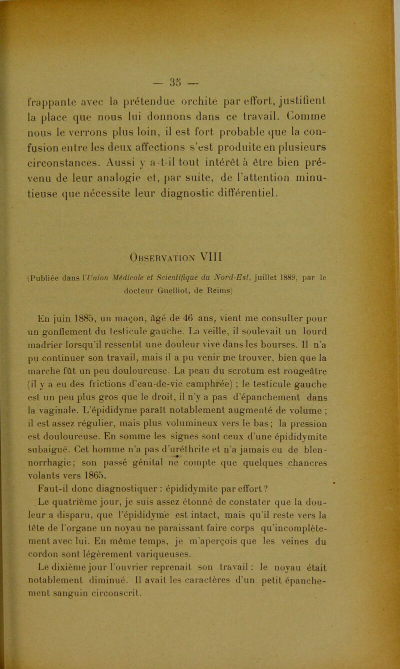 IVappanle avec la prétendue orchite par efîort, justitient la place que nous lui donnons dans ce travail. Comme nous le verrons plus loin, il est fort probable que la con- fusion entre les deux affections s’est produite en plusieurs circonstances. Aussi y a-t-il tout intérêt à être bien pré- venu de leur analogie et, par suite, de l’attention minu- tieuse que nécessite leur diagnostic différentiel. Observation VIH (Publiée dans VL'nion Médicale et Scientifique du IVord-Esl, juillet 1889, par le docteur Guelliot, de Reims) En juin 1885, un maçon, âgé de 46 ans, vient me consulter pour un gonflement du lesticule gauche. La veille, il soulevait un lourd madrier lorsqu'il ressentit une douleur vive dans les bourses. 11 n’a pu continuer son travail, mais il a pu venir me trouver, bien que la marche fût un peu douloureuse. La peau du scrotum est rougeâtre (il y a eu des frictions d’eau-de-vie camphrée) ; le lesticule gauche est un peu plus gros que le droit, il n’y a pas d’épanchement dans la vaginale. L’épididyme paraît notablement augmenté de volume ; il est assez régulier, mais plus volumineux vers le bas; la pression est douloureuse. En somme les signes sont ceux d’une épididymite subaiguë. Cet homme n’a pas d’uréthrite et n’a jamais eu de blen- norrhagie; son passé génital ne compte que quelques chancres volants vers 1865. Faut-il donc diagnostiquer; épididymite par effort? Le quatrième jour, je suis assez étonné de constater que la dou- leur a disparu, que l’épididyme est intact, mais qu’il reste vers la tête de l’organe un noyau ne paraissant faire corps qu’incomplète- ment avec lui. En même temps, je m’aperçois que les veines du cordon sont légèrement variqueuses. Le dixième joiir l’ouvrier reprenait son travail: le noyau était notablement diminué, il avait les caractères d’un petit épanche- ment sanguin circonscrit.