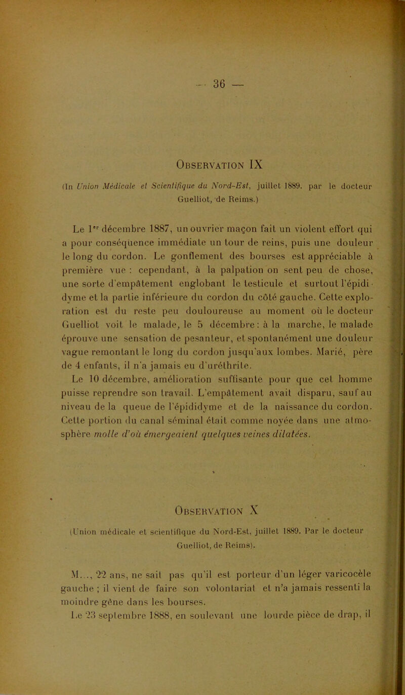 (In Union Médicale et Scientifique du Nord-Est, juillet 1889. par le docteur Guelliot, de Reims.) Le !''■ décembre 1887, un ouvrier maçon fait un violent effort qui a pour conséquence immédiate un tour de reins, puis une douleur le long du cordon. Le gonflement des bourses est appréciable à première vue : cependant, à la palpation on sent peu de chose, une sorte d’empâtement englobant le testicule et surtout l’épidi ■ dyme et la partie inférieure du cordon du côté gauche. Cette explo- ration est du reste peu douloureuse au moment où le docteur Cuelliot voit le malade, le 5 décembre: à la marche, le malade éprouve une sensation de pesanteur, et spontanément une douleur vague remontant le long du cordon jusqu’aux lombes. Marié, père de 4 enfants, il n'a jamais eu d’uréthrite. Le 10 décembre, amélioration suffisante pour que cet homme puisse reprendre son travail. L’empâtement avait disparu, sauf au niveau de la queue de l’épididyme et de la naissance du cordon. Cette portion du canal séminal était comme noyée dans une atmo- sphère molle d’où émergeaient quelques veines dilatées. Observation X (Union médicale et scientifique du Nord-Est, juillet 1889. Par le docteur Guelliot, de Reims). M..., 22 ans, ne sait pas qu’il est porteur d’un léger varicocèle gauche ; il vient de faire son volontariat et n’a jamais ressenti la moindre gène dans les bourses. Le 23 septembre 1888, en soulevant une lourde pièce de draj), il