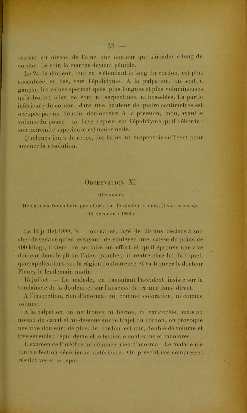 ressent au niveau de l'aine une douleur qui s’irradie le long du cordon. Le soir, la marche devient pénible. Le 24, la douleur, tout en s'étendant le long du cordon, est plus accentuée, en bas, vers l’épididyme. A la palpation, on sent, à gauche, les veines spermatiques plus longues et plus volumineuses qu'à droite ; elles ne sont ni serpentines, ni bosselées. La partie inférieure du cordon, dans une hauteur de quatre centimètres est occupée par un boudin douloureux à la pression, mou, ayant le volume du pouce ; sa base repose sur l’épididyme qu’il déborde ; son extrémité supérieure est moins nette. Quelques jours de repos, des bains, un suspensoir suffisent pour amener la résolution. Observation XI (Résumée) Hérnatocèle funiculaire par effort. l’ar le rtocteur Fleury. {Loire médical^., 15 décembre 1888.) Le 12 juillet 1888, S..., journalier, âgé de 20 ans, déclare à son chef de service qu'en essayant de soulever une caisse du poids de 400 kilog., il vient de se faire un etïort et qu'il éprouve une vive douleur dans le pli de l’aine gauche ; il rentre chez lui, fait quel- ques applications sur la région douloureuse et va trouver le docteur rieury le lendemain matin. 13 juillet. — Le malade, en racontant l'accident, insiste sur la soudaineté de la douleur et sur l'absence de traumatisme direct. A l'inspection, rien d’anormal ni comme coloration, ni comme volume. .\ la palpation, on ne 'trouve ni hernie, ni varicocèle, mais au niveau du canal et au-dessous sur le trajet du cordon, on provoque une vive douleur; de plus, le cordon est dur, doublé de volume et très sensible; l’épididyme et le testicule sont sains et indolores. L’examen de l’urèthre ne dénonce rien d’anormal. Le malade nie toute affection vénérienne antérieure. On prescrit des compresses résolutives et le repos.