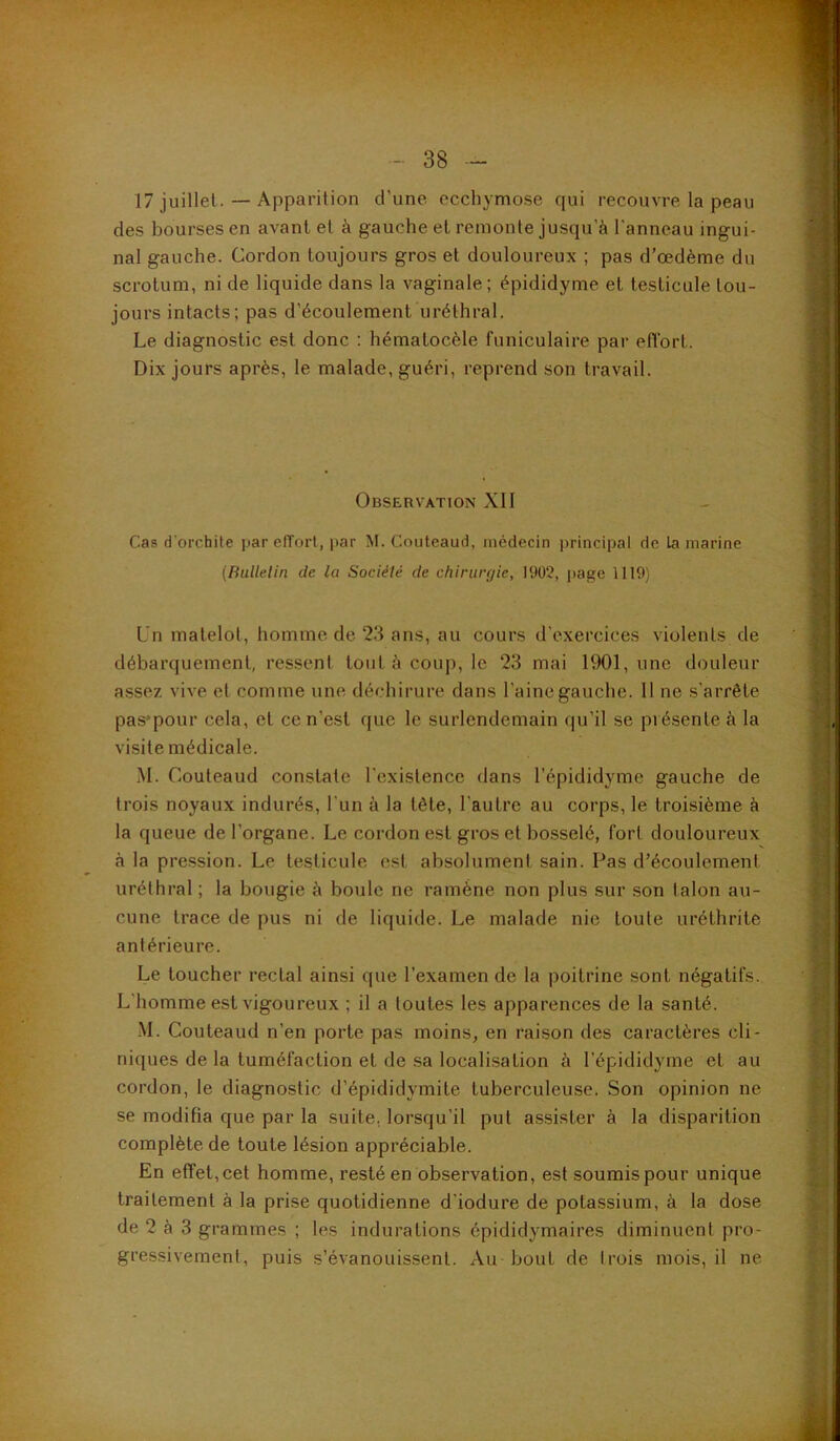 17 juillet. — Apparition d’une ccchymo.se qui recouvre la peau des bourses en avant et à gauche et remonte jusqu’à l’anneau ingui- nal gauche. Cordon toujours gros et douloureux ; pas d’œdème du scrotum, ni de liquide dans la vaginale; épididyme et testicule tou- jours intacts; pas d’écoulement uréthral. Le diagnostic est donc : hématocèle funiculaire par efïbrt. Dix jours après, le malade, guéri, reprend son travail. Observation XII Cas d’orchite par effort, i>ar M. Couteaud, médecin principal de la marine {Bulletin de la Société de chirurgie, H)02, page 1119) Un matelot, homme de 23 ans, au cours d’exercices violents de débarquement, ressent tout à coup, le 23 mai lt)01, une douleur a.ssez vive et comme une déchirure dans l’aine gauche. II ne s’arrête pas'pour cela, et ce n’est que le surlendemain qu’il se présente à la visite médicale. M. Couteaud constate l'existence dans l’épididyme gauche de trois noyaux indurés, l'un à la tête, l’autre au corps, le troisième à la queue de l’organe. Le cordon est gros et bosselé, fort douloureux à la pression. Le testicule est absolument sain. Pas d’écoulement uréthral ; la bougie à boule ne ramène non plus sur son talon au- cune trace de pus ni de liquide. Le malade nie toute uréthrite antérieure. Le toucher rectal ainsi que l’examen de la poitrine sont négatifs. L'homme est vigoureux ; il a toutes les apparences de la santé. M. Couteaud n’en porte pas moins, en raison des caractères cli- niques de la tuméfaction et de .sa localisation à l'épididyme et au cordon, le diagnostic d’épididymite tuberculeuse. Son opinion ne se modifia que par la suite, lorsqu’il put assister à la disparition complète de toute lésion appréciable. En effet, cet homme, resté en observation, est soumis pour unique traitement à la prise quotidienne d'iodure de potassium, à la dose de 2 à 3 grammes ; les indurations épididymaires diminuent pro- gressivement, puis s’évanouissent. Au bout de trois mois, il ne