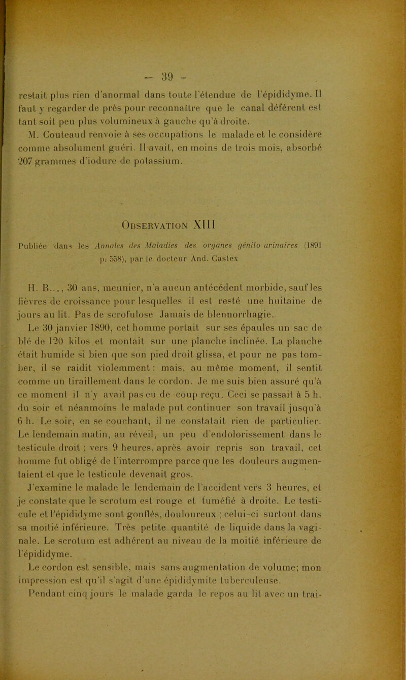 re&lait plus rien d’anormal dans loule l'élendue de l’épididyme. Il faut y regarder de prds pour reconnaître (|ue le canal déférent est tant soit peu plus volumineux <à gauche qu'adroite. M. Couteaud renvoie à ses occupations le malade et le considère comme absolument guéri. 11 avait, en moins de trois mois, absorbé ‘207grammes d'iodurc de potassium. Observation XIII Publiée dans les Annales des Maladies des orç/anes f/énilo urinaires (1891 I>; 558), par le docteur And. Caslex H. B..., 30 ans, menniei’, n'a aucun antécédent morbide, saufles fièvres de croissance pour lesquelles il est resté une huitaine de jours au lit. F^as de scrofulose .lamais de blennorrhagie. Le 30 janvier 1890, cet homme portait sur ses épaules un sac de blé de l‘20 kilos et montait sur une planche inclinée. La planche était humide si bien que son pied droit glissa, et pour ne pas tom- ber, il se raidit violemment : mais, au même moment, il sentit comme un tiraillement dans le cordon. .le me suis bien assuré qu’à ce moment il n'y avait pas eu de coup reçu. Ceci se passait à 5 h. du soir et néanmoins le malade put continuer son travail jusqu'à 6 h. Le soir, en se couchant, il ne constatait i-ien de particulier. Le lendemain matin, au réveil, un peu d’endolorissement dans le testicule droit ; vers 9 heures, après avoir repris son travail, cet homme fut obligé de l’interrompre parce que les douleurs augmen- taient et que le testicule devenait gros. .l’examine le malade le lendemain de l’accident vers 3 heures, et je constate que le scrotum est rouge et tuméfié à droite. T_,e testi- cule et l’épididyme sont gonflés, douloureux ; celui-ci surtout dans sa moitié inférieure. Très petite quantité de liquide dans la vagi• nale. Le scrotum est adhérent au niveau de la moitié inférieure de l’épididyme. Le cordon est sensible, mais sans augmentation de volume; mon impression est (|u’il s’agit d'une épididymite tuberculeuse. Pendant cinf[ jours le malade garda le repos au lit avec un Irai-
