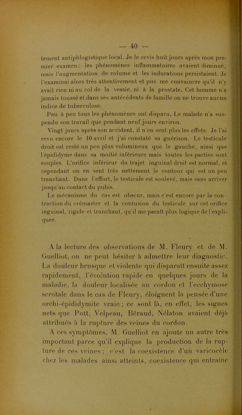 lemenl antiphlogistique local. Je le revis huit jours après mon pre- mier examen: les phénomènes inflammatoires avaient diminué, mais l'augmentation de volume et les indurations persistaient. Je l’examinai alors très attentivement et pus me convaincre qu’il n’y avait rien ni au col de la vessie, ni à la prostate. Cet homme n'a jamais toussé et dans ses antécédents de famille on ne trouve aucun indice de tuberculose. Peu à peu tous les phénomènes ont disparu. Le malade n'a sus- pendu son travail que pendant neuf jours environ. Vingt jours après son accident, il n'en sent plus les effets. Je l’ai revu encore le 10 avril et j’ai constaté sa guérison. Le testicule droit est resté un peu plus volumineux que le gauche, ainsi que l'épididyme dans sa moitié inférieure mais toutes les parties sont souples. L’orifice inférieur du trajet inguinal droit est normal, et cependant on en sent très nettement le contour qui est un peu tranchant. Dans l'effort, le testicule est soulevé, mais sans arriver jusqu'au contact du pubis. Le mécanisme du cas est obscur, mais c'est encore par la con traction du crémaster et la contusion du testicule sur cet orifice inguinal, rigide et tranchant, qu'il me paraît plus logique de l’expli- quer. A la lecture des observations de M. Fleury et de M. Guelliot, on ne peut hésiter à admettre leur diagnostic. La douleur brusque et violente qui disparaît ensuite assez rapidement, révolution rapide en quelques jours de la maladie, la douleur localisée au cordon et l’ecchymose scrotale dans le cas de Fleury, éloignent la pensée d’une orchi-épididymite vraie ; ce sont là, en elîet, les signes nets que Pott, Velpeau, Béraud, Nélaton avaient déjà attribués à la rupture des veines du cordon. A ces symptômes, M. Guelliot en ajoute un autre très important parce qu’il explique la production de la rup- ture de ces veines ; c’est la coexistence d’un varicocèle chez les malades ainsi atteints, coexistence qui entraîne