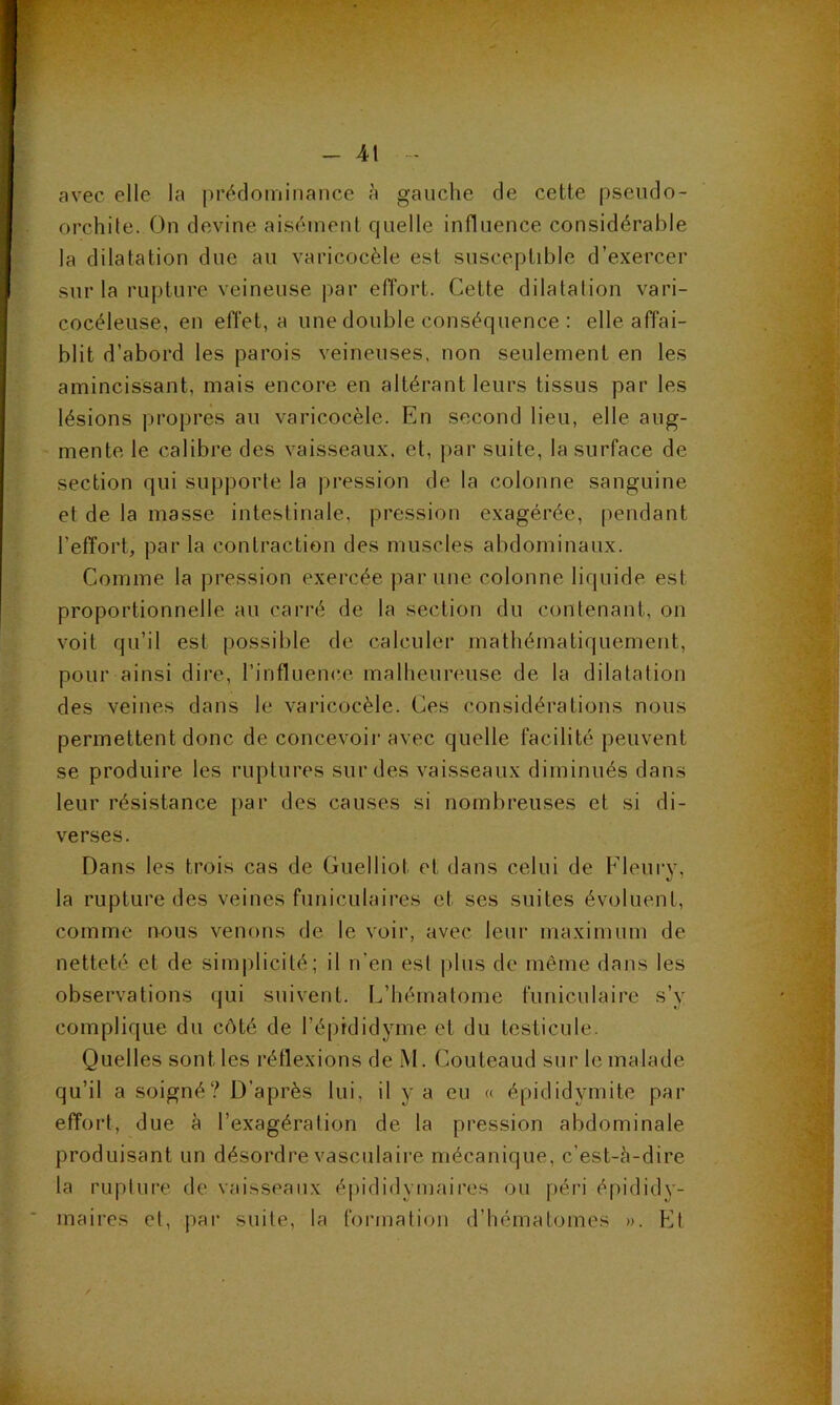 avec elle la prédominance à gauche de cette pseudo- orchile. On devine aisément quelle influence considérable la dilatation due au varicocèle est susceptible d’exercer sur la rupture veineuse par effort. Cette dilatation vari- cocéleuse, en effet, a une double conséquence : elle affai- blit d’abord les parois veineuses, non seulement en les amincissant, mais encore en altérant leurs tissus par les lésions propres au varicocèle. En second lieu, elle aug- mente le calibre des vaisseaux, et, par suite, la surface de section qui supporte la pression de la colonne sanguine et de la masse intestinale, pression exagérée, pendant l’effort, par la contraction des muscles abdominaux. Comme la pression exercée par une colonne liquide est proportionnelle au carré de la section du contenant, on voit qu’il est possible de calculer mathématiquement, pour ainsi dire, l’influence malheureuse de la dilatation des veines dans le varicocèle. Ces considérations nous permettent donc de concevoir avec quelle facilité peuvent se produire les ruptures sur des vaisseaux diminués dans leur résistance par des causes si nombreuses et si di- verses. Dans les trois cas de Guelliot et dans celui de Fleury, la rupture des veines funiculaires et ses suites évoluent, comme nous venons de le voir, avec leur maximum de netteté et de sim|)licité; il n’en est plus de même dans les observations qui suivent. L’hématome funiculaire s’y complique du côté de l’épididyme et du testicule. Quelles sont les réflexions de M. Couteaud sur le malade qu’il a soigné? D’après lui, il y a eu « épididymite par effort, due à l’exagération de la pression abdominale produisant un désordre vasculaire mécanique, c’est-à-dire la rupture de vaisseaux épididymaires ou péri épididy- inaires et, par suite, la formation d’hématomes ». Et