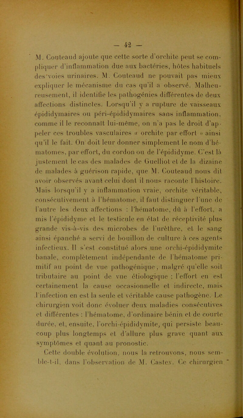 iM. Couteaud ajoute que cette sorte d’orchite peut se com- pliquer d’inflammation due aux bactéries, hôtes habituels des'voies urinaires. M. Couteaud ne pouvait pas mieux expliquer le mécanisme du cas qu’il a observé. Malheu- reusement, il identifie les pathogénies différentes de deux affections distinctes. Lorsqu’il y a rupture de vaisseaux épididymaires ou péri-épididymaires sans inflammation, comme il le reconnaît lui-même, on n’a pas le droit d’ap- peler ces troubles vasculaires « orchite par effort » ainsi (pi’il le fait. On doit leur donner simplement le nom d’hé- matomes, j)ar effort, du cordon ou de l’épididyme. C’est là justement le cas des malades de Guelliot et de la dizaine de malades à guérison raj)ide, (|ue M. Couteaud nous dit avoir observés avant celui dont il nous raconte l’histoire. Mais lorsqu’il y a inflammation vraie, orchite véritable, conséculivement à riiématome, il faut distinguer l’une de l’autre les deux affections : l’hématome, dû à l’effort, a mis l’épididyme et le testicule en état de réceptivité plus grande vis-à-vis des microbes de l’nrèthi’e, et le sang ainsi épanché a servi de bouillon de culture à ces agents infectieux. Il s’est constitué aloi’s une orchi-épididyrnite banale, complètement indé[)endante de l'hématome |)ri- mitif au point de vue pathogéni(}ue , malgré qu’elle soit tributaire au point de vue étiologique : l’effort en est cei’tainement la cause occasionnelle et indirecte, mais l’infection en est la seule et véritable cause pathogène. Le chirurgien voit donc évoluer deux maladies consécutives et différentes : l’hématome, d’ordinaire bénin et de courte durée, et, ensuite, l’orchi-épididymite, qui persiste beau- coup plus longtemps et d’allure plus grave quant aux symptômes et quant au pronostic. Cette double évolution, nous la retrouvons, nous sem- ble-t-il, dans l’observation de M. (^astex. Ce chirurgien