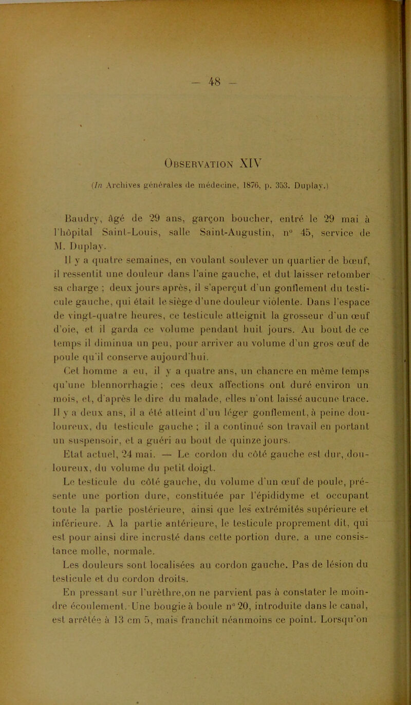 Observation XIV {In Archives générales de médecine, 1876, p. 353. Duplay.) Haïulry, Agé de 29 ans, gargon boucher, entré le 29 mai à riiùpital Saint-Louis, salle Saint-Augustin, n“ 45, service de ■M. Duplay. 11 y a ({ualre semaines, en voulant soulever un quartier de bœuf, il ressentit une douleur dans l’aine gauche, et dut laisser retomber sa charge ; deux jours après, il s’aperçut d'un gonflement du testi- cule gauche, ([ui était le siège d’une douleur violente. Dans l'espace de vingt-(|ualre heures, ce testicule atteignit la grosseur d'un œuf d’oie, et il garda ce volume pendant huit jours. Au bout de ce temps il diminua un peu, pour arriver au volume d’un gros œuf de poule qu’il conserve aujourd'hui. Cet homme a eu, il y a quatre ans, un chancre en même temps qu’une blennorrhagie; ces deux all'ections ont duré environ un mois, et, d'après le dire du malade, elles n'ont laissé aucune trace. Il y a deux ans, il a été atteint d’un léger gonflement, ;'i peine dou- loureux, du testicule gauche ; il a continué son travail en portant un suspensoir, et a guéri au bout de quinze jours. Etat actuel, 24 mai. — Le cordon du côté gauche est dur, dou- loureux, du volume du petit doigt. Le t<“sticule du côté gauche, du volume d’un œuf de poule, pi'é- sente une portion dure, constituée par l’épididyme et occupant toute la partie postérieure, ainsique les extrémités supérieure et inférieure. A la partie antérieure, le testicule proprement dit, qui est pour ainsi dire incrusté dans celte portion dure, a une consis- tance molle, normale. Les douleurs sont localisées au cordon gauche. Pas de lésion du testicule et du cordon droits. En pressant sur l’urèthre,on ne parvient pas à constater le moin- dre écoulement. Une bougie à boule n“20, introduite dans le canal, est arrêtée à 18 cm 5, mais franchit néanmoins ce point. Lorsqu’on