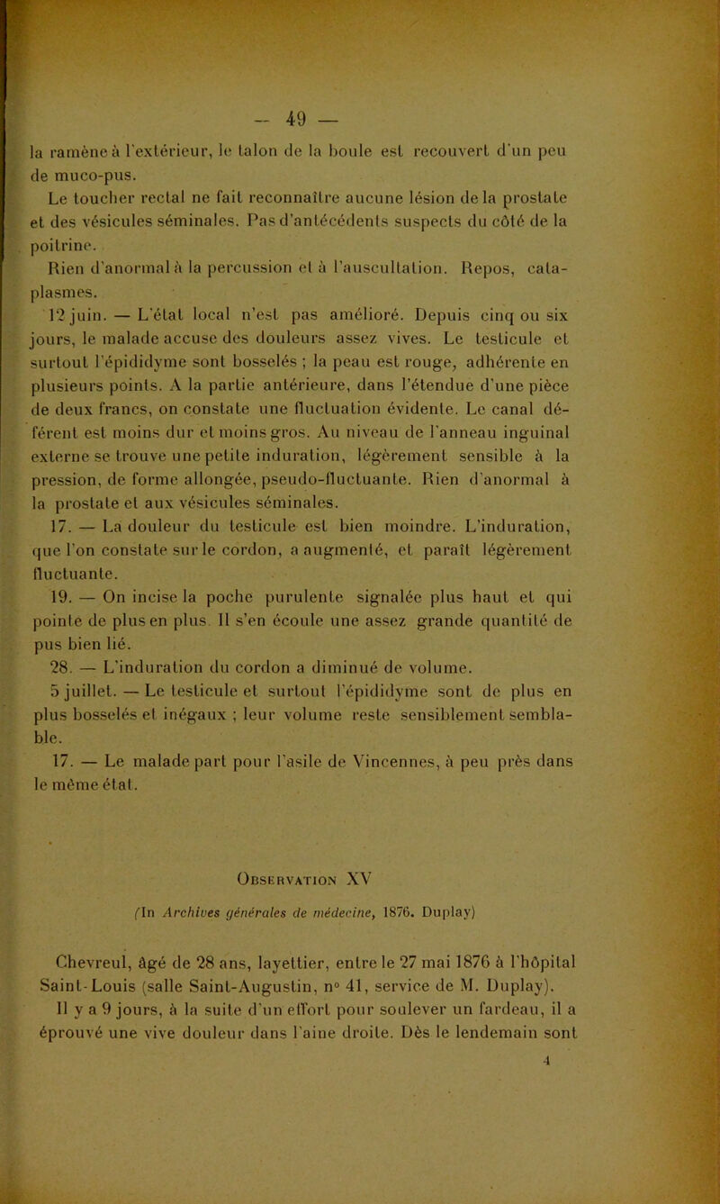 ' la ramène à l’extérieur, le talon de la boule est recouvert d'un peu ^ de muco-pus. t Le toucher rectal ne fait reconnaître aucune lésion de la prostate ' et des vésicules séminales. Pas d’antécédents suspects du côté de la , poitrine. Rien d’anormal à la percussion et à l’a\iscultation. Repos, cata- plasmes. 12 juin. — L’état local n’est pas amélioré. Depuis cinq ou six jours, le malade accuse des douleurs assez vives. Le testicule et surtout l’épididyme sont bosselés ; la peau est rouge, adhérente en plusieurs points. A la partie antérieure, dans l’étendue d’une pièce de deux francs, on constate une fluctuation évidente. Le canal dé- férent est moins dur et moins gros. Au niveau de l’anneau inguinal externe se trouve une petite induration, légèrement sensible à la pression, de forme allongée, pseudo-lluctuante. Rien d’anormal à la prostate et aux vésicules séminales. 17. — La douleur du testicule est bien moindre. L’induration, que l’on constate sur le cordon, a augmenté, et paraît légèrement fluctuante. 19. — On incise la poche purulente signalée plus haut et qui pointe de plus en plus. 11 s’en écoule une assez grande quantité de pus bien lié. 28. — L’induration du cordon a diminué de volume. 5 juillet. — Le testicule et surtout l’épididyme sont de plus en plus bosselés et inégaux ; leur volume reste sensiblement sembla- ble. 17. — Le malade part pour l’asile de Vincennes, à peu près dans le môme état. Observation XV fin Archives générales de médecine, 1876. Duplay) Chevreul, âgé de 28 ans, layettier, entre le 27 mai 1876 à l’hôpital Saint-Louis (salle Saint-Augustin, n® 41, service de M. Duplay). 11 y a 9 jours, à la suite d’un effort pour soulever un fardeau, il a éprouvé une vive douleur dans l’aine droite. Dès le lendemain sont 4