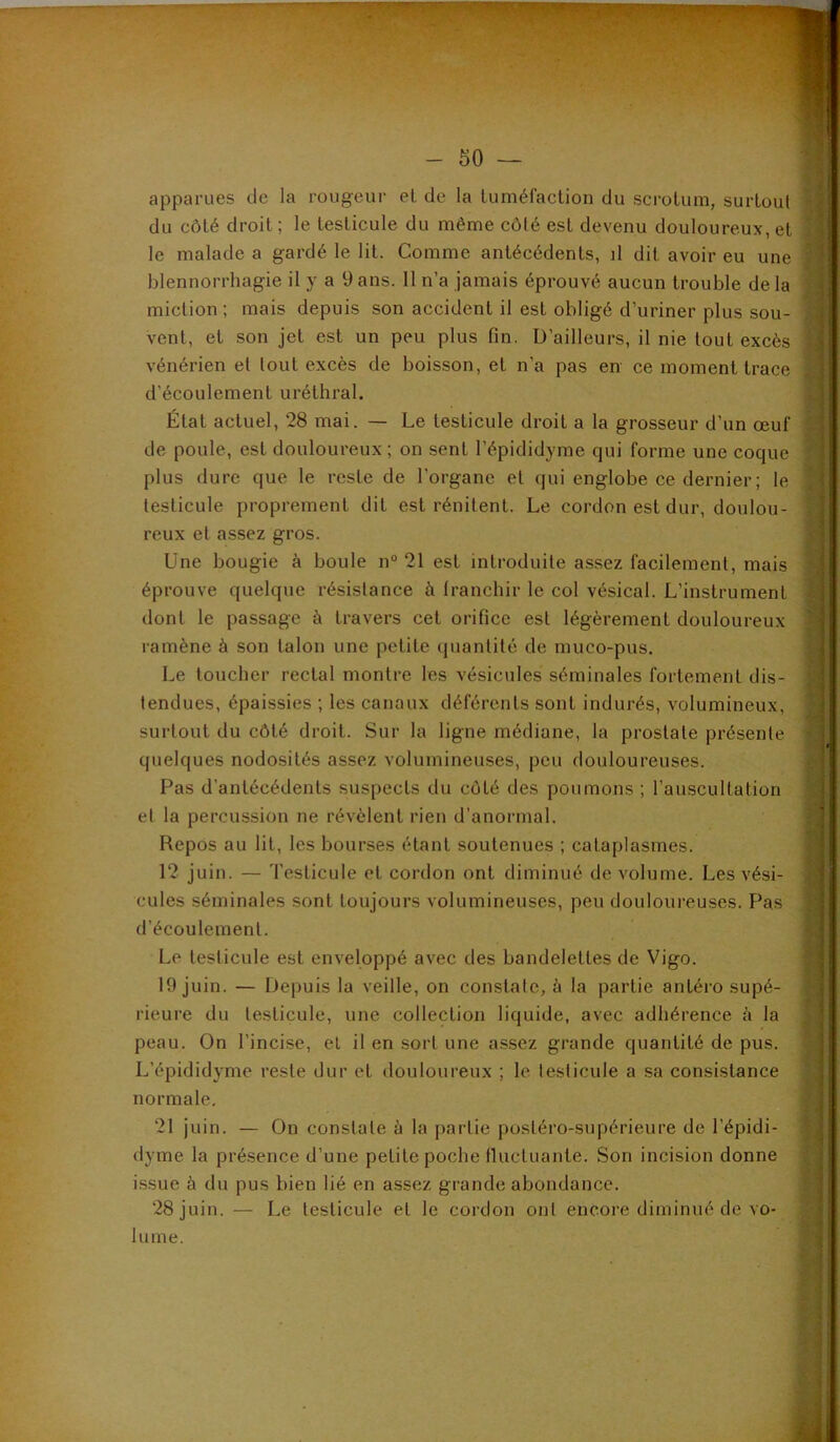 apparues de la rougeur et de la tuméfaction du scrotum, surtout du côté droit; le testicule du même côté est devenu douloureux, et le malade a gardé le lit. Comme antécédents, il dit avoir eu une blennorrhagie il y a 9 ans. 11 n’a jamais éprouvé aucun trouble de la miction ; mais depuis son accident il est obligé d’uriner plus sou- vent, et son jet est un peu plus fin. D’ailleurs, il nie tout excès vénérien et tout excès de boisson, et n’a pas en ce moment trace d’écoulement uréthral. État actuel, 28 mai. — Le testicule droit a la grosseur d’un œuf de poule, est douloureux ; on sent l’épididyme qui forme une coque plus dure que le reste de l’organe et qui englobe ce dernier; le testicule proprement dit est rénitent. Le cordon est dur, doulou- reux et assez gros. Une bougie à boule n“ 21 est introduite assez facilement, mais éprouve quelque résistance à Iranchir le col vésical. L’instrument dont le passage à travers cet orifice est légèrement douloureux ramène à son talon une petite (juantité de muco-pus. Le toucher rectal montre les vésicules séminales fortement dis- tendues, épaissies ; les canaux déférents sont indurés, volumineux, surtout du côté droit. Sur la ligne médiane, la prostate présente quelques nodosités assez volumineuses, peu douloureuses. Pas d’antécédents suspects du côté des poumons ; l’auscultation et la percussion ne révèlent rien d’anormal. Repos au lit, les bourses étant soutenues ; cataplasmes. 12 juin. — Testicule et cordon ont diminué de volume. Les vési- cules séminales sont toujours volumineuses, peu douloureuses. Pas d’écoulement. Le testicule est enveloppé avec des bandelettes de Vigo. 19 juin. — Depuis la veille, on constate, à la partie antéro supé- rieure du testicule, une collection liquide, avec adhérence à la peau. On l’incise, et il en sort une a.ssez grande quantité de pus. L’épididyme reste dur et douloureux ; le testicule a sa consistance normale, 21 juin. — On constate à la partie postéro-supérieure de l’épidi- dyme la présence d’une petite poche fluctuante. Son incision donne i.ssue à du pus bien lié en assez grande abondance. 28 juin. — Le testicule et le cordon ont encore diminué de vo- uine.