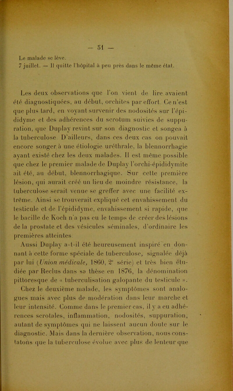 Le malade se lève, 7 juillet. — 11 quitte l’hôpital à peu près dans le même état. Les deux observations que l’on vient de lire avaient été diagnostiquées, au début, orchites par effort. Ce n’est que plus tard, en voyant survenir des nodosités sur l’épi- didynie et des adhérences du scrotum suivies de suppu- ration, que Duplay revint sur son diagnostic et songea à la tuberculose D’ailleurs, dans ces deux cas on pouvait encore songer a une étiologie uréthrale, la blennorrhagie ayant existé chez les deux malades. Il est même possible que chez le premier malade de Duplay l’orchi-épididymite ait été, au début, blennorrhagique. Sur cette première lésion, qui aurait créé un lieu de moindre résistance, la tuberculose serait venue se greffer avec une facilité ex- trême. Ainsi se trouvei’ait expliqué cet envahissement du testicule et de l’épididyme, envahissement si rapide, que le bacille de Koch n’a pas eu le temps de créer des lésions delà prostate et des vésicules séminales, d’ordinaire les premières atteintes Aussi Duplay a-t-il été heureusement inspiré en don- nant à cette forme spéciale de tuberculose, signalée déjà par lui {Union médicMle, 1860, 2' série) et très bien étu- diée par Reclus dans sa thèse en 1876, la dénomination pittoresque de « tuberculisation galopante du testicule ». Chez le deuxième malade, les symptômes sont analo- gues mais avec plus de modération dans leur marche et leur intensité. Comme dans le premier cas, il y a eu adhé- rences scrotales, inflammation, nodosités, suppuration, autant de symptômes qui ne laissent aucun doute sur le diagnostic. Mais dans la dernière observation, nous cons- tatons que la tuberculose évolue avec plus de lenteur que