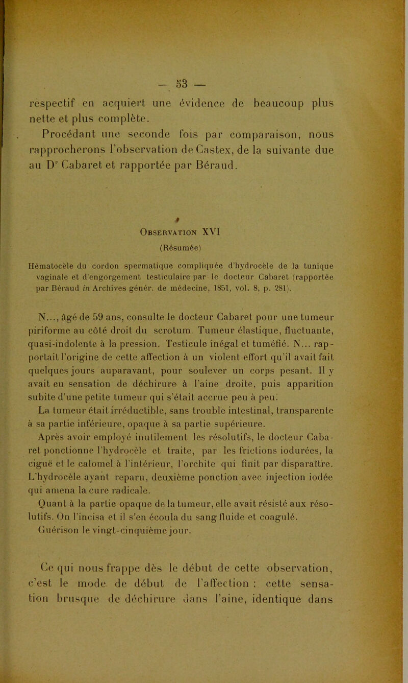 respectif en acquiert une évidence de beaucoup plus nette et plus complète. Procédant une seconde fois par comparaison, nous rapprocherons l’observation deCastex,de la suivante due au D Cabaret et rapportée par Béraud. » Observation XVI (Résumée) Hématocèle du cordon spermatique compliquée d’hydrocèle de la tunique vaginale et d’engorgement testiculaire par le docteur Cabaret (rapportée par Béraud in Archives génér. de médecine, 1851, vol. 8, p. 281). N..., âgé de 59 ans, consulte le docteur Cabaret pour une tumeur piriforme au côté droit du scrotum. Tumeur élastique, fluctuante, quasi-indolente à la pression. Testicule inégal et tuméfié. N... rap- portait l’origine de cette afi'ection à un violent effort qu’il avait fait quelques jours auparavant, pour soulever un corps pesant. 11 y avait eu sensation de déchirure à l'aine droite, puis apparition subite d’une petite tumeur qui s’était accrue peu à peu. La tumeur était irréductible, sans trouble intestinal, transparente à sa partie inférieure, opaque à sa partie supérieure. Après avoir employé inutilement les résolutifs, le docteur Caba- ret ponctionne l'hydrocèle et traite, par les frictions indurées, la ciguë et le calomel à l'intérieur, l’orchite (jui finit par disparaître. L’hydrocèle ayant reparu, deuxième ponction avec injection iodée qui amena la cure radicale. Quant à la partie opaque de la tumeur, elle avait résisté aux réso- lutifs. On l’incisa et il s’en écoula du sang fiuide et coagulé. Cuérison le vingt-cinquième jour. Ce qui nous frappe dès le début de cette observation, c’est le mode de début de l’affection ; cette sensa- tion brusque de déchirure dans l’aine, identique dans