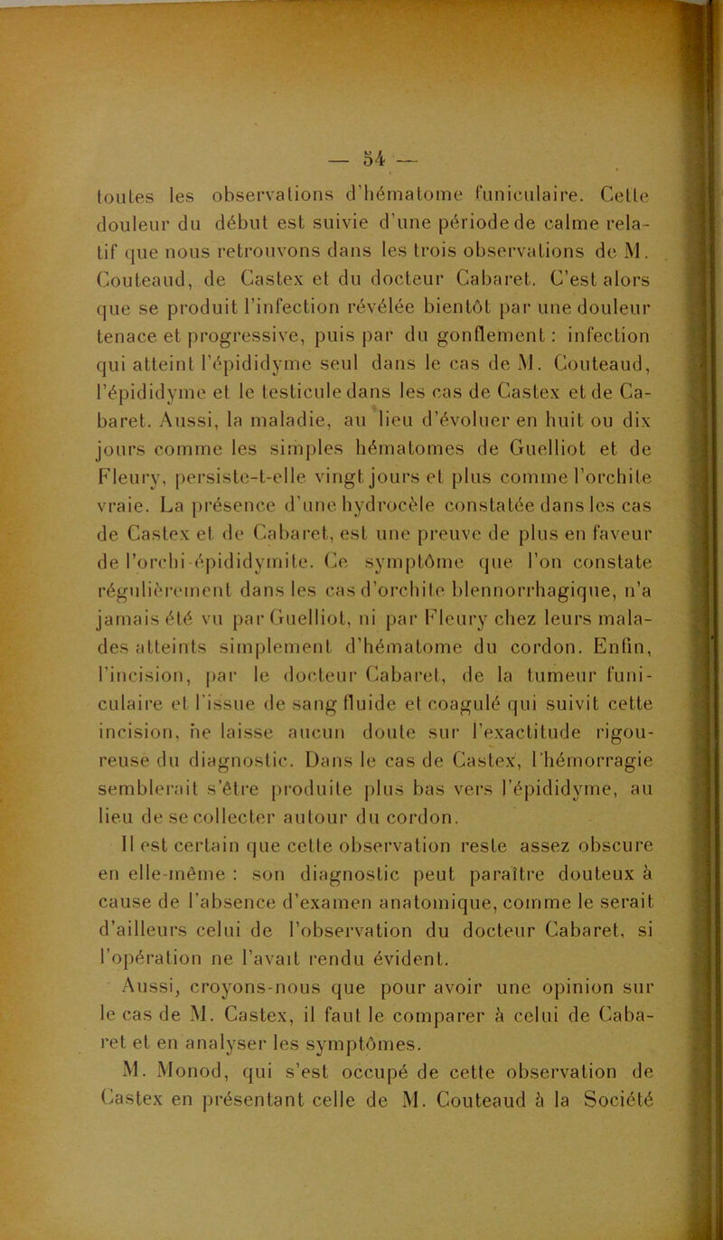 toutes les observations d’hématome funiculaire. Cette douleur du début est suivie d’une période de calme rela- tif que nous retrouvons dans les trois observations de M. Couteaud, de Castex et du docteur Cabaret. C’est alors que se produit l’infection révélée bientôt par une douleur tenace et progressive, puis par du gonflement : infection qui atteint l’épididyme seul dans le cas de M. Couteaud, l’épididyme et le testicule dans les cas de Castex et de Ca- baret. Aussi, la maladie, au lieu d’évoluer en huit ou dix jours comme les simples hématomes de Guelliot et de Fleury, persiste-t-elle vingt jours et plus comme l’orchite vraie. La présence d’nne. hydrocèle constatée dans les cas de Castex et de Cabaret, est une preuve de plus en faveur de l’orchi épididymite. Ce symptôme que l’on constate régulièrement dans les cas d’orchite blennorrhagique, n’a jamais été vu par Guelliot, ui par Fleury chez leurs mala- des atteints simplement d’hématome du cordon. Enfin, l’incision, par le docteur Cabai*et, de la tumeur funi- culaire et l’issue de sang fluide et coagulé qui suivit cette incision, ne laisse aucun doute sur l’exactitude rigou- reuse du diagnostic. Dans le cas de Castex, l’hémorragie semblerait s’être [iroduite plus bas vers j’épididyme, au lieu de se collecter autour du cordon. 11 est certain que cette observation reste assez obscure en elle-même : son diagnostic peut paraître douteux à cause de l’absence d’examen anatomique, comme le serait d’ailleui's celui de l’observation du docteur Cabaret, si l’opération ne l’avait rendu évident. Aussi, croyons-nous que pour avoir une opinion sur le cas de M. Castex, il faut le comparer à celui de Caba- ret et en analyser les symptômes. M. xMonod, qui s’est occupé de cette observation de Castex en présentant celle de M. Couteaud à la Société