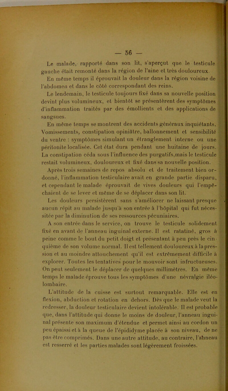 Le malade,- rapporté dans son lit, s’aperçut que le testicule gauche était remonté dans la région de l’aine et très douloureux. En même temps il éprouvait la douleur dans la région voisine de l’abdomen et dans le côté correspondant des reins. Le lendemain, le testicule toujours fixé dans sa nouve devint plus volumineux, et bientôt se présentèrent des d’inflammation traités par des émollients et des applications de sangsues. En même temps se montrent des accidents généraux inquiétants. ^ Vomissements, constipation opiniâtre, ballonnement et sensibilité du ventre : symptômes simulant un étranglement interne ou une restait volumineux, douloureux et fixé dans sa nouvelle position. Après trois semaines de repos absolu et de traitement bien or- v? donné, l’inflammation testiculaire avait en grande partie disparu, [;■ et cependant le malade éprouvait de vives douleurs qui l’empê- sitée par la diminution de ses ressources pécuniaires. A son entrée dans le service, on trouve le testicule solidement-, fixé en avant de l’anneau inguinal externe, il est ratatiné, gros à t- peine comme le bout du petit doigt et présentant à pèu près le cin- ' quième de son volume normal. Il est tellement douloureux à la près- • sion et au moindre attouchement qu’il est extrêmement difficile à ■ explorer. Toutes les tentatives pour le mouvoir sont infructueuses. ^ On peut seulement le déplacer de quelques millimètres. En même {, temps le malade éprouve tous les symptômes d’une névralgie iléo- ; lombaire. L’attitude de la cuisse est surtout remarquable. Elle est en flexion, abduction et rotation en dehors. Dès que le malade veut la redresser, la douleur testiculaire devient intolérable. 11 est probable ' que, dans l’attitude qui donne le moins de douleur, l’anneau ingui- nal présente son maximum d’étendue et permet ainsi au cordon un . peu épaissi et à la queue de l’épididyme placée à son niveau, de ne pas être comprimés. Dans une autre attitude, au contraire, l’ahneau ^ est resserré et les parties malades sont légèrement froissées. péritonite localisée. Cet état dura pendant une huitaine de jours. ^ La constipation céda sous l’influence des purgatifs,mais le testicule chaient de se lever et même de se déplacer dans son lit. Les douleurs persistèrent sans s’améliorer ne laissant presque X; aucun répit au malade jusqu'à son entrée à l’hôpital qui fut néces-