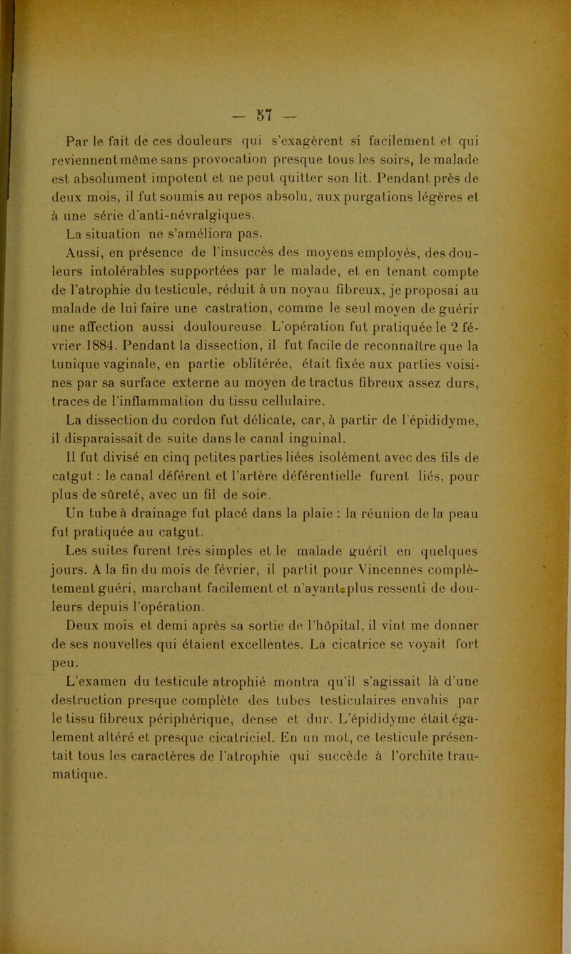 Par le fait de ces douleurs qui s’exagèrent si facilement et qui reviennent môme sans provocation presque tous les soirs, le malade est absolument impotent et ne peut quitter son lit. Pendant près de deux mois, il fut soumis au repos absolu, aux purgations légères et à une série d'anti-névralgiques. La situation ne s’améliora pas. Aussi, en présence de l’insuccès des moyens employés, des dou- leurs intolérables supportées par le malade, et en tenant compte de l’atrophie du testicule, réduit à un noyau fibreux, je proposai au malade de lui faire une castration, comme le seul moyen de guérir une affection aussi douloureuse. L’opération fut pratiquée le 2 fé- vrier 1884. Pendant la dissection, il fut facile de reconnaître que la tunique vaginale, en partie oblitérée, était fixée aux parties voisi- nes par sa surface externe au moyen de tractus fibreux assez durs, traces de l’inflammation du tissu cellulaire. La dissection du cordon fut délicate, car, à partir de l’épididyme, il disparaissait de suite dans le canal inguinal. 11 fut divisé en cinq petites parties liées isolément avec des fils de catgut : le canal déférent et l’artère déférentielle furent liés, pour plus de sûreté, avec un fil de soie. Un tube à drainage fut placé dans la plaie : la réunion de la peau fut pratiquée au catgut. Les suites furent très simples et le malade guérit en quelques jours. A la fin du mois de février, il partit pour Vincennes complè- tement guéri, marchant facilement et n’ayantcplus ressenti de dou- leurs depuis l’opération. Deux mois et demi après sa sortie de l’hôpital, il vint me donner de ses nouvelles qui étaient excellentes. La cicatrice se voyait fort peu. L’examen du testicule atrophié montra qu’il s'agissait là d’une destruction presque complète des tubes testiculaires envahis par le tissu fibreux périphérique, dense et dur. L’épididyme était éga- lement altéré et presque cicatriciel. En un mot, ce testicule présen- tait tous les caractères de l’atrophie qui succède à l’orchite trau- matique.