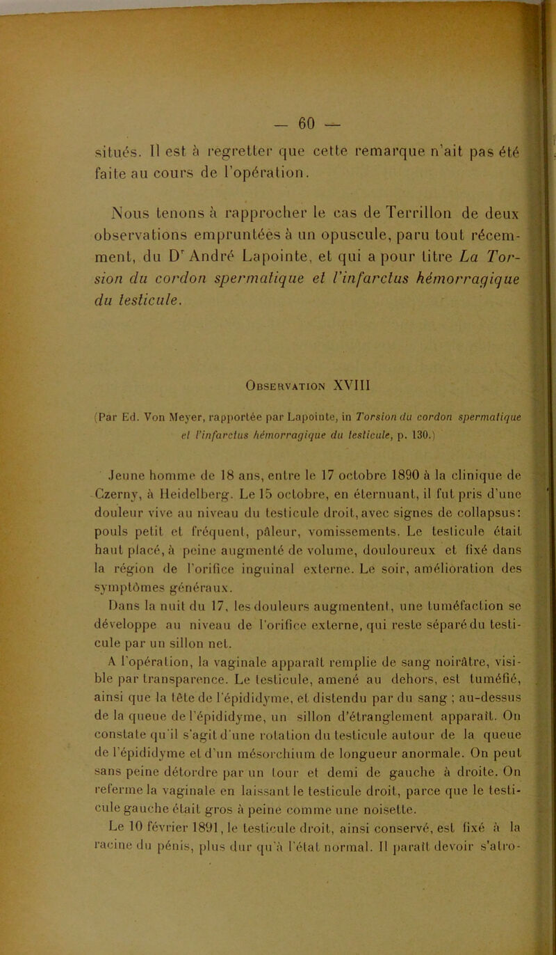 situés. Il est à l'egretter que cette remarque n’ait pas été faite au cours de l’opération. Nous tenons à rapprocher le cas de Terrillon de deux observations empruntées à un opuscule, paru tout récem- ment, du D'André Lapointe, et qui a pour litre La Tor- sion du cordon spermatique et l'infarctus hémorragique du testicule. Observation XVIII (Par Ed. Von Meyer, rapportée par Lapointe, in Torsion du cordon spernialirjue et l’infarctus hémorragique du leslicule, p. 130.) .Jeune homme de 18 ans, entre le 17 octobre 1890 à la clinique de Czerny, h Heidelberg. Le 15 octobre, en éternuant, il fut pris d’une douleur vive au niveau du testicule droit,avec signes de collapsus: pouls petit et fréquent, pûleur, vomissements. Le testicule était haut placé, à peine augmenté de volume, douloureux et fixé dans la région de rorificc inguinal externe. Le soir, amélioration des symptômes généraux. iJans la nuit du 17, les douleurs augmentent, une tuméfaction se développe au niveau de l’orifice externe, qui reste séparé du testi- cule par un sillon net. A l’opération, la vaginale apparaît remplie de sang noirâtre, visi- ble par transparence. Le testicule, amené au dehors, est tuméfié, ainsi que la tête de l'épididyme, et distendu par du sang ; au-dessus de la queue de l’épididyme, un sillon d’étranglement apparaît. On constate qu'il s'agit d'une rotation du testicule autour de la queue de l’épididyme et d’un mé.sorchium de longueur anormale. On peut sans peine détordre par un lour et demi de gauche à droite. On referme la vaginale en laissant le testicule droit, parce que le testi- cule gauche était gros à peine comme une noisette. Le 10 février 1891, le testicule droit, ainsi conservé, est fixé à la racine du pénis, plus dur qu'à l'état normal. Il paraît devoir s'atro-