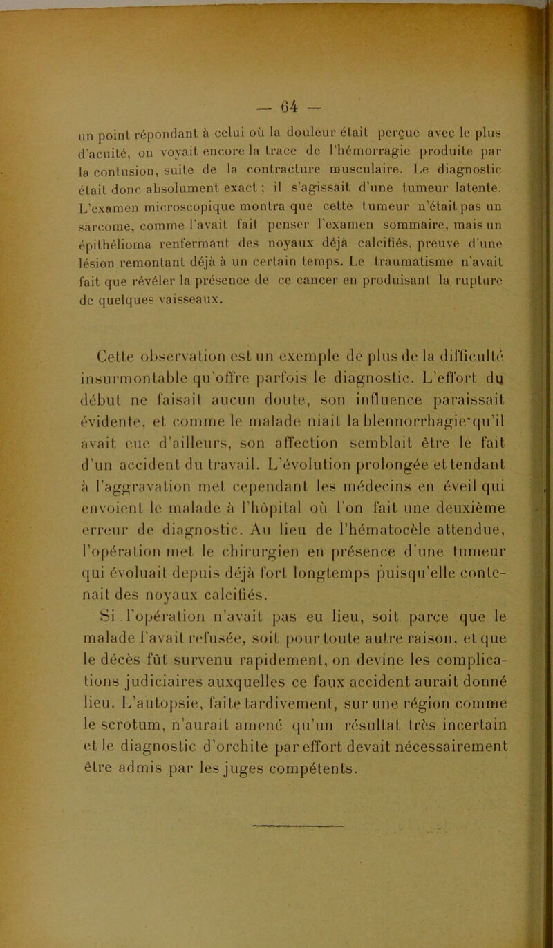rn.. vif un point répoiulanl à celui où la douleur élail perçue avec le plus d'acuité, on voyait encore la trace de l’hémorragie produite par la contusion, suite de la contracture musculaire. Le diagnostic était donc absolument exact ; il s’agissait d’une tumeur latente. L’examen microscopique montra que cette tumeur n’était pas un sarcome, comme l’avait fail penser l’examen sommaire, mais un épithélioma renfermant des noyaux déjà calcifiés, preuve d’une lésion remontant déjà à un certain temps. Le traumatisme n’avait fait que révéler la présence de ce cancer en produisant la rupture de quelques vaisseaux. Cette observation est un exemple de plus de la difficulté insurmontable qu’offre parfois le diagnostic. L’effort du début ne faisait aucun doute, son influence paraissait évidente, et comme le malade niait la blennorrhagie'qu’il avait eue d’ailleurs, son affection semblait être le fait d’un accident du travail. L’évolution prolongée et tendant h l’aggravation met cependant les médecins en éveil qui envoient le malade l’hôpital où l’on fait une deuxième erreur de diagnostic. Au lieu de l’hématocèle attendue, l’opération met le chirurgien en présence d'une tumeur (|ui évoluait depuis déjà fort longtemps puisqu’elle conte- nait des noyaux calcifiés. Si l’opération n’avait pas eu lieu, soit parce que le malade l’avait refusée, soit pour toute autre raison, et que le décès fût survenu rapidement, on devine les complica- tions judiciaires auxquelles ce faux accident aurait donné lieu. L’autopsie, faite tardivement, sur une région comme le scrotum, n’aurait amené qu’un résultat très incertain et le diagnostic d’orchite par effort devait nécessairement être admis par les juges compétents.