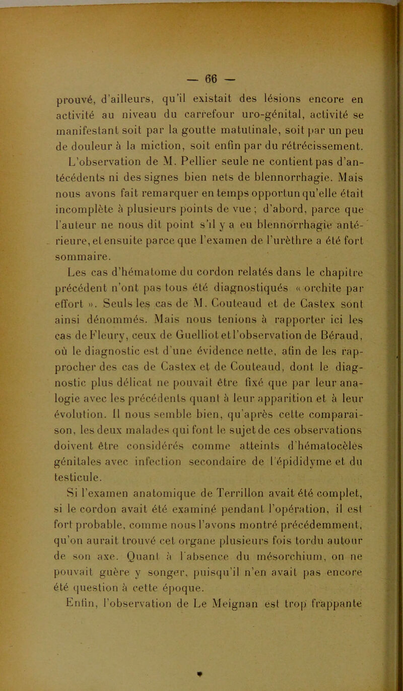 prouvé, d’ailleurs, qu’il existait des lésions encore en activité au niveau du carrefour uro-génital, activité se manifestant soit par la goutte matulinale, soit par un peu de douleur à la miction, soit enfin par du rétrécissement. L’observation de M. Pellier seule ne contient pas d’an- técédents ni des signes bien nets de blennorrhagie. Mais nous avons fait remarquer en temps opportun qu’elle était incomplète h plusieurs points de vue ; d’abord, parce que l’auteur ne nous dit point s’il y a eu blennorrhagie anté- - rieure, et ensuite parce que l’examen de l’iirèthre a été fort sommaire. Les cas d’hématome du cordon relatés dans le chapitre précédent n’ont pas tous été diagnostiqués « orchite par effort ». Seuls les cas de M. Couteaud et de Castex sont ainsi dénommés. Mais nous tenions à rapporter ici les cas deFleurv, ceux de Guelliot et l’observation de Béraud, où le diagnostic est d’une évidence nette, afin de les rap- procher des cas de Castex et de Couteaud, dont le diag- nostic plus délicat ne pouvait être fixé que par leur ana- logie avec les précédents quant à leur apparition et à leur évolution. 11 nous semble bien, qu’après cette comparai- son, les deux malades qui font le sujet de ces observations doivent être considérés comme atteints d’hématocèlés génitales avec infection secondaire de l'épididyme et du testicule. Si l’examen anatomique de Terrillon avait été complet, si le cordon avait été examiné pendant l’opération, il est fort probable, comme nous l’avons montré précédemment, qu’on aurait trouvé cet organe plusieurs fois tordu autour de son axe. Quant à l'absence du mésorchium, on ne pouvait guère y songer, puisqu’il n’en avait pas encore été question à cette époque. Enfin, l’observation de Le Meignan est trop frappante J J -4 1 h r- i ( ■ * À'- y B