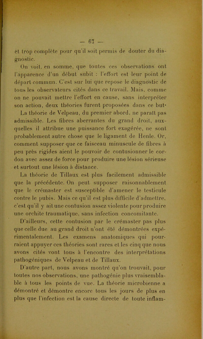 et trop complète pour qu’il soit permis de douter du dia- gnostic. On voit, en somme, que touttîs ces observations ont l’apparence d’un début subit : l’effort est leur point de départ commun. C’est sur lui que repose le diagnostic de tous les observateurs cités dans ce travail. Mais, comme on ne pouvait mettre l’effort en cause, sans interpréter son action, deux théories furent proposées dans ce but* La théorie de Velpeau, du premier abord, ne paraît pas admissible. Les fibres aberrantes du grand droit, aux- quelles il attribue une puissance fort exagérée, ne sont probablement autre chose que le ligament de Henle. Or, comment supposer que ce faisceau minuscule de fibres à peu près rigides aient le pouvoir de contusionner le cor- don avec assez de force pour produire une lésion sérieuse et surtout une lésion à distance. La théorie de Tillaux est plus facilement admissible que la précédente. On peut supposer raisonnablement que le crémaster est susceptible d’amener le testicule contre le pubis. Mais ce qu’il est plus difficile d’admettre, c’est qu’il y ait une contusion assez violente pour produire une orchite traumatique, sans infection concomitante. D’ailleurs, cette contusion par le crémaster pas plus que celle due au grand droit n’ont été démontrées expé- rimentalement. Les examens anatomiques qui pour- raient appuyer ces théories sont rares et les cinq que nous avons cités vont tous à l’encontre des interprétations pathogéniques de Velpeau et de Tillaux. D’autre part, nous avons montré qu’on trouvait, pour toutes nos observations, une pathogénie plus vraisembla- ble à tous les points de vue. La théorie microbienne a démontré et démontre encore tous les jours de plus en plus que l’infection est la cause directe de toute inflam-