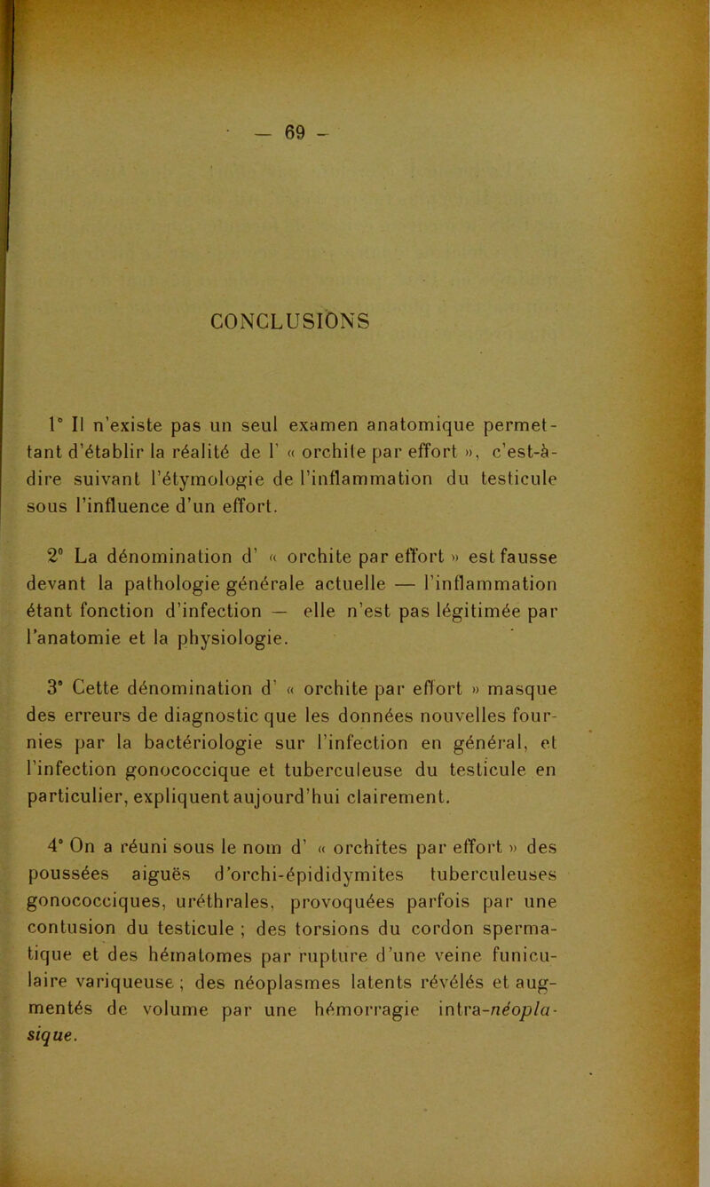 CONCLUSIONS U II n’existe pas un seul examen anatomique permet- tant d’établir la réalité de 1’ « orchite par effort », c’est-à- dire suivant l’étymologie de l’inflammation du testicule sous l’influence d’un effort. 2® La dénomination d’ « orchite par effort » est fausse devant la pathologie générale actuelle — l’inflammation étant fonction d’infection — elle n’est pas légitimée par l’anatomie et la physiologie. 3‘ Cette dénomination d’ « orchite par effort » masque des erreurs de diagnostic que les données nouvelles four- nies par la bactériologie sur l’infection en général, et l’infection gonococcique et tuberculeuse du testicule en particulier, expliquent aujourd’hui clairement. 4* On a réuni sous le nom d’ « orchites par effort » des poussées aiguës d’orchi-épididymites tuberculeuses gonococciques, uréthrales, provoquées parfois par une contusion du testicule ; des torsions du cordon sperma- tique et des hématomes par rupture d’une veine funicu- laire variqueuse ; des néoplasmes latents révélés et aug- mentés de volume par une hémorragie intra-neojo/a- sique. È