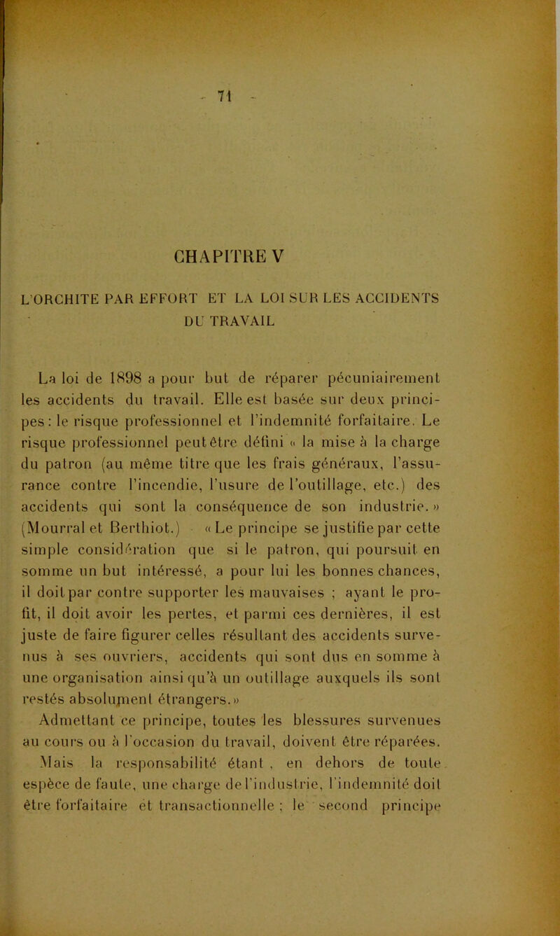 CHAPITRE V L’ORCHITE PAR EFFORT ET LA LOI SUR LES ACCIDENTS DU TRAVAIL La loi de 1898 a pour but de réparer pécuniairement les accidents du travail. Elle est basée sur deux princi- pes: le risque professionnel et l’indemnité forfaitaire. Le risque professionnel peut être détini « la mise à la charge du patron (au même titre que les frais généraux, l’assu- rance contre l’incendie, l’usure de l’outillage, etc.) des accidents qui sont la conséquence de son industrie. » (^Mourrai et Berthiot.) «Le principe se justifie par cette simple considération que si le patron, qui poursuit en somme un but intéressé, a pour lui les bonnes chances, il doit par contre supporter les mauvaises ; ayant le pro- fit, il doit avoir les pertes, et parmi ces dernières, il est juste de faire figurer celles résultant des accidents surve- nus à ses ouvriers, accidents qui sont dus en somme à une organisation ainsi qu’à un outillage auxquels ils sont restés absolujiient étrangers.» Admettant ce principe, toutes les blessures survenues au cours ou à l’occasion du travail, doivent être réparées. Mais la responsabilité étant, en dehors de toute, esjièce de faute, une charge de l’industrie, l’indemnité doit être forfaitaire et transactionnelle ; le second principe