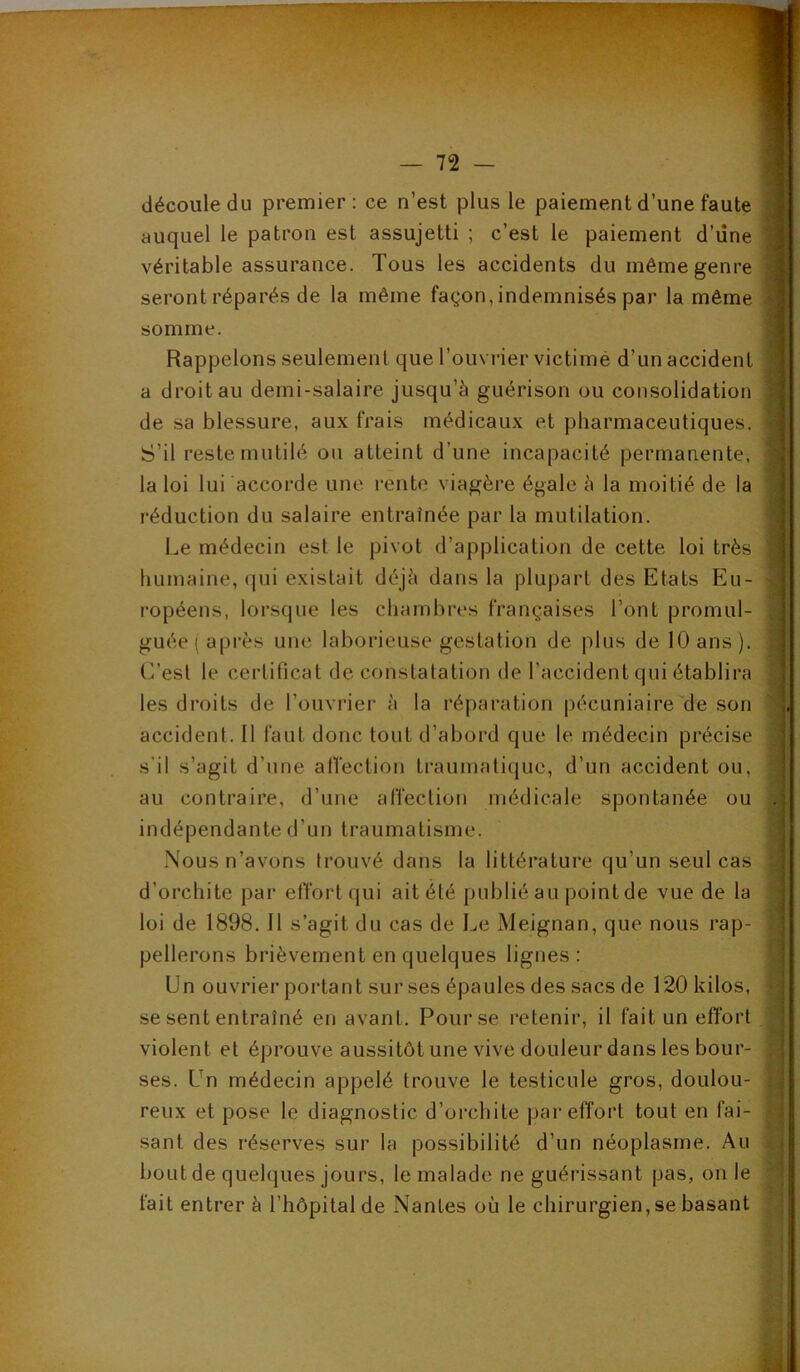 découle du premier : ce n’est plus le paiement d’une faute | auquel le patron est assujetti ; c’est le paiement d’une I véritable assurance. Tous les accidents du même genre | seront réparés de la même façon, indemnisés par la même | somme. I Rappelons seulement que l’ouvrier victime d’un accident | a droit au demi-salaire jusqu’à guérison ou consolidation I de sa blessure, aux frais médicaux et pharmaceutiques. ! S’il reste mutilé ou atteint d’une incapacité permanente, | la loi lui accorde une rente viagère égale à la moitié de la | l’éduction du salaire entraînée par la mutilation. j Le médecin est le pivot d’application de cette loi très I humaine, qui existait déjà dans la plupart des Etats Eu- ropéens, lorsque les chambres françaises l’ont promul- ] guée ( après une laborieuse gestation de plus de 10 ans ). j C’est le certificat de constatation de l’accident qui établira 1 les droits de l’ouvrier à la réparation pécuniaire'de son i accident. 11 faut donc tout d’abord que le médecin précise ■ s’il s’agit d’une alfection traumatique, d’un accident ou, ; au contraire, d’une affection médicale spontanée ou .; indépendante d’un traumatisme. ■ Nous n’avons trouvé dans la littérature qu’un seul cas d’orchite par effort qui ait été publié au point de vue de la j loi de 1898. 11 s’agit du cas de Le Meignan, que nous rap- pellerons brièvement en quelques lignes: Un ouvrier portant sur ses épaules des sacs de 120 kilos, se sent entraîné en avant. Pour se retenir, il fait un effort violent et éprouve aussitôt une vive douleur dans les bour- ses. Un médecin appelé trouve le testicule gros, doulou- reux et pose le diagnostic d’orchite par effort tout en fai- sant des réserves sur la possibilité d’un néoplasme. Au bout de quelques jours, le malade ne guérissant pas, on le fait entrer à l’hôpital de Nantes où le chirurgien, se basant