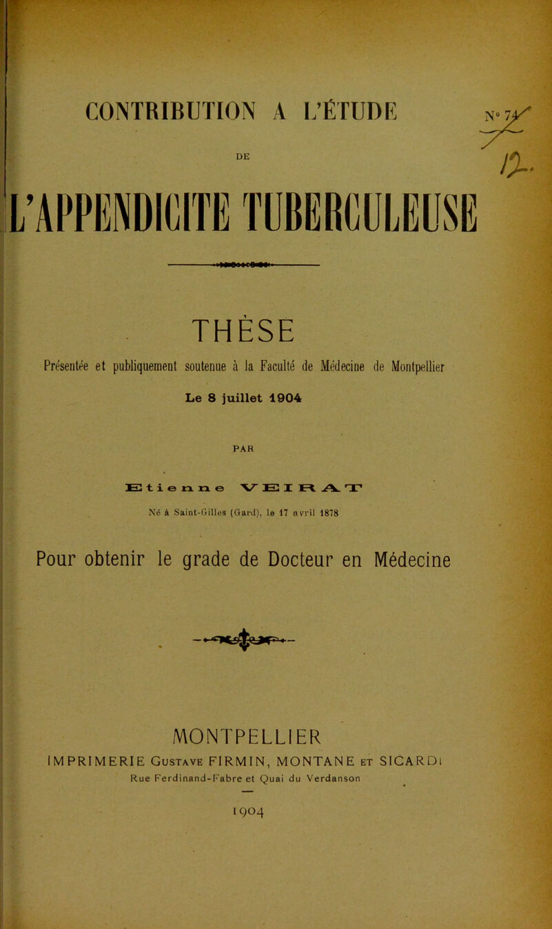 CONTRIBUTION A L’ÉTUDE DE THÈSE Présentée et publiquement soutenue à la Faculté de Médecine de Montpellier Le 8 juillet 1904 PAR Etienne V E I E. A. T' Né à Saint-Gilles {Gard), le 17 avril 1878 Pour obtenir le grade de Docteur en Médecine MONTPELLIER MPRIMERIE Gustave FIRMIN, MONTANE et SICARDl Rue Ferdinand-Fabre et Quai du Verdanson 1904