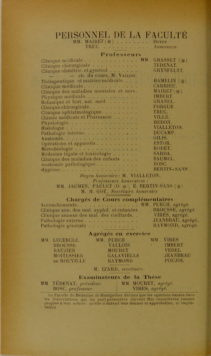 PRRSONNEI. DR I.A RACULTR MM. MAIHET(*) Doyen TRUC Assesseuh r rôle SS en rs Clinique médicale MM . GRASSET {^) Clinique chirurgicale TRDRNAT. Clinique obstélric. et gynécol GRYNFRLTT. — ch. du cours, M. Vallois. Thérapeutique et matière médicale. . . . HAMELIN ( Yé) Clinique médicale CARRIEü. Clinique des maladies mentales et nerv. MAlRET(Yé)- Physique médicale IMBERT Botanique et hist. nat. méd GRANEL. Clinique chirurgicale EORGÜE. Clinique ophtalmologique TRUC. Chimie médicale et Pharmacie VILLE. Physiologie REDON. Histologie VIALLETON. Pathologie interne DUCAMP. Anatomie GILIS. Opérations et ai)pareils ESTÜR. Microbiologie RODET. Médecine légale et toxicologie SARDA. Clinique des maladies des enfants .... BAUMliL. Anatomie pathologique BOSC Hygiène BERTIN-SANS. Doyen konoraive : M. VIALLETON. Diofesseius honoraires: MM. .lAUMES, i>AULET (O. E. BERTIN-SANS ( fèi M. H. GOT, Secrétaire honoraire Charçjés de Cours complémentaires Accouchements MM. PUECH, agrégé. Clinique ann.des mal. syphil. et cutanées BROUSSE, agrégé Clinique annexe des mal. des vieillards. . VIRES, agrégé. Pathologie externe JEANBRAU, agrégé. Pathologie générale RAYMOND, agrégé. A(|ré(|és en exer<*ic.e M\1. LECERCLE. MM. PUECH MM. VIRES BROUSSE VALLOIS * IMBERT RAUZIER MOURET VEDEL MOITESSIEB GALAVIELLK JEANBRAU DE ROUVILLE RAYMOND POUJOL M. IZARD, secrétaire. Examinateurs de la Thèse MM TÉDËNAT, président. MM. MOURET, agrégé. BOSC, professeur. VIRES, agrégé. l.a Faculté de Médecine de Montpellier déclare que les opinions émises dans les üis'serlatious qui lui sont présentées doivent être considérées comme propres à leur auteur; qu’elle n’entend leur donner ni approbation, ni impro- oatioü