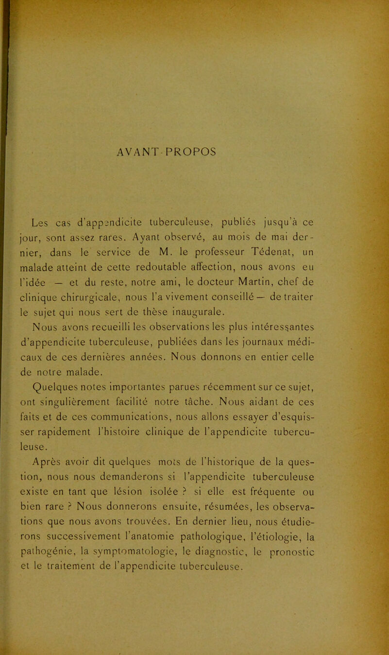 AVANT PROPOS Les cas d’appendicite tuberculeuse, publiés jusqu’à ce jour, sont assez rares. Ayant observé, au mois de mai der- nier, dans le service de M. le professeur Tédenat, un malade atteint de cette redoutable affection, nous avons eu l’idée — et du reste, notre ami, le docteur Martin, chef de clinique chirurgicale, nous l’a vivement conseillé — de traiter le sujet qui nous sert de thèse inaugurale. Nous avons recueilli les observations les plus intéressantes d’appendicite tuberculeuse, publiées dans les journaux médi- caux de ces dernières années. Nous donnons en entier celle de notre malade. Quelques notes importantes parues récemment sur ce sujet, ont singulièrement facilité notre tâche. Nous aidant de ces faits et de ces communications, nous allons essayer d’esquis- ser rapidement l’histoire clinique de l’appendicite tubercu- leuse. Après avoir dit quelques mots de l’historique de la ques- tion, nous nous demanderons si l’appendicite tuberculeuse existe en tant que lésion isolée si elle est fréquente ou bien rare ? Nous donnerons ensuite, résumées, les observa- tions que nous avons trouvées. En dernier lieu, nous étudie- rons successivement l’anatomie pathologique, l’étiologie, la pathogénie, la symptomatologie, le diagnostic, le pronostic et le traitement de l’appendicite tuberculeuse.