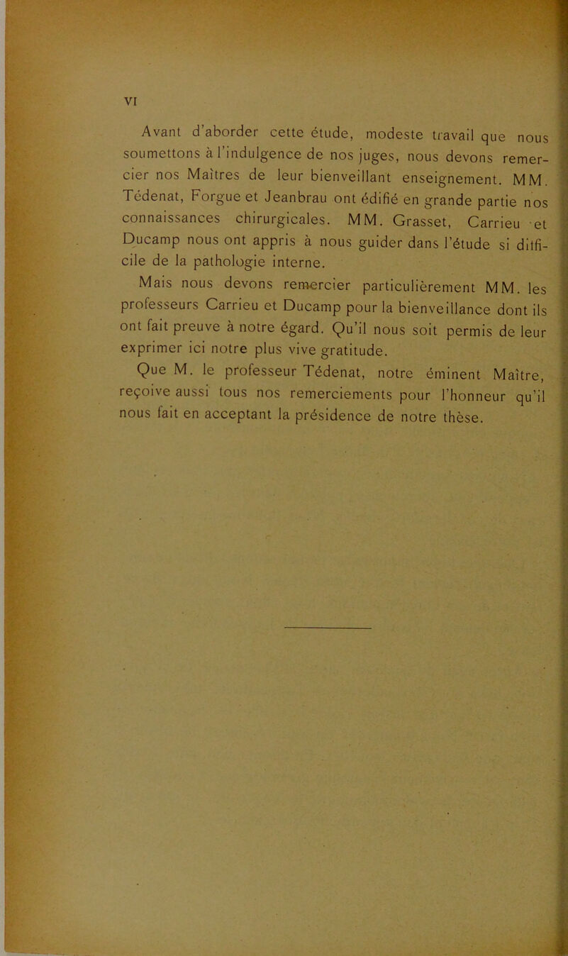 Avant d aborder cette étude, modeste travail que nous soumettons à l’indulgence de nos juges, nous devons remer- cier nos Maîtres de leur bienveillant enseignement. MM. Tédenat, Forgue et Jeanbrau ont édifié en grande partie nos connaissances chirurgicales. MM. Grasset, Carrieu et Ducamp nous ont appris à nous guider dans l’étude si ditfi- cile de la pathologie interne. Mais nous devons remercier particulièrement MM. les professeurs Carrieu et Ducamp pour la bienveillance dont ils ont fait preuve à notre égard. Qu’il nous soit permis de leur exprimer ici notre plus vive gratitude. Que M. le professeur Tédenat, notre éminent Maître, reçoive aussi tous nos remerciements pour l’honneur qu’il nous fait en acceptant la présidence de notre thèse.