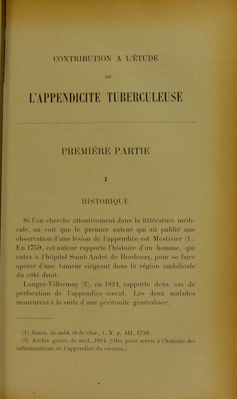 DE L’APPENDICITE TÜDEKCELEUSE PRlîMIKRE PARTIE I HISTORIQUE Si l’on chepphe attenliveineiU dans la I i Itéra tu re médi- cale, on voit que le premier auteur qui ait publié une observation d’une lésion de l’appendice est Nlestivier (1 En 1759, cet auteur rap|)orte l’histoii’e d’uii homme, qui entra à l’hôpital Saint-André de Bordeaux, [lour se faire opérer d’une tumeur siégeant dans la région ombilicale du côté droit. Longer-Villcrmay (2), en 1821, rapporte deux cas de perforation de rappendice cœcal. Les deux malades moururent à la suite d’une jiéritonite généralisée. (1) .lourn. deméd. etdechir., I. X, p. 441, 1759. (2) Archiv. gém;r. de itiDd., 1824. (Ohs. pour servir à l'histoire des inllamraalions de rap[)endice du cæcum.)