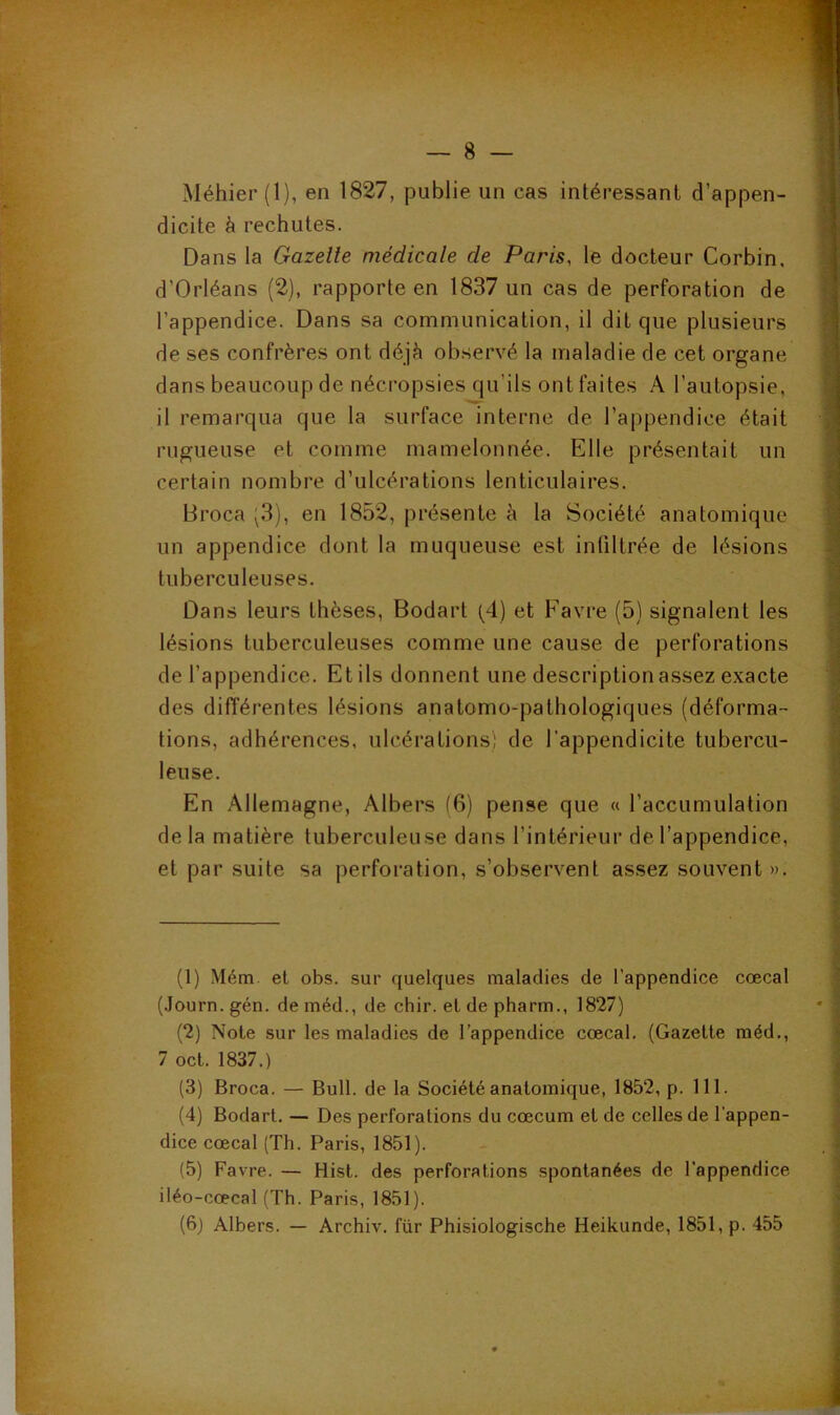 — 8 — Méhier (1), en 1827, publie un cas intéressant d’appen- dicite à rechutes. Dans la Gazelle médicale de Paris, le docteur Corbin, d’Orléans (2), rapporte en 1837 un cas de perforation de l’appendice. Dans sa communication, il dit que plusieurs de ses confrères ont déjà observé la maladie de cet organe dans beaucoup de nécropsies qu’ils ont faites A l’autopsie, il remarqua que la surface interne de l’appendice était rugueuse et comme mamelonnée. Elle présentait un certain nombre d’ulcérations lenticulaires. Droca [3), en 1852, présente à la Société anatomique un appendice dont la muqueuse est infiltrée de lésions tuberculeuses. Dans leurs thèses, Bodart (4) et Favre (5) signalent les lésions tuberculeuses comme une cause de perforations de l’appendice. Et ils donnent une description assez exacte des différentes lésions anatomo-pathologiques (déforma- tions, adhérences, ulcérations) de l’appendicite tubercu- leuse. En Allemagne, Albers (6) pense que « l’accumulation de la matière tuberculeuse dans l’intérieur de l’appendice, et par suite sa perforation, s’observent assez souvent». (1) Métn. et obs. sur quelques maladies de l’appendice cœcal (.Journ. gén. de méd., de chir. et de pharm., 1827) (2) Note sur les maladies de l’appendice cœcal. (Gazette méd., 7 oct. 1837.) (3) Broca. — Bull, de la Société anatomique, 1852, p. 111. (4) Bodart. — Des perforations du cæcum et de celles de l’appen- dice cœcal (Th. Paris, 1851). (5) Favre. — Hist. des perforations spontanées de l’appendice iléo-cœcal (Th. Paris, 1851).