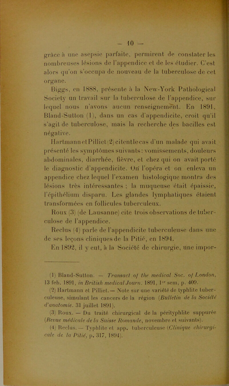 II fc 1«. L- t -f' U .V-^ ■ - e-v • . ./• > grâce à une asepsie parfaite, permirent de constater les nombreuses lésions de l’appendice et de les étudier. C’est alors qu’on s’occupa de nouveau de la tuberculose de cet organe. Biggs, en 1888, présente à la New-York Patbological Society un travail sur la luberculose de l’appendice, sur lequel nous n’avons aucun renseigneméîit. En 1891, Bland-Sutton (1), dans un cas d’appendicite, croit qu’il s’agit de tuberculose, mais la recherche des bacilles est négative. IlartmannetPillieti2)citentlecas d’un malade qui avait présenté les symptômes suivants: vomissements, douleurs abdominales, diarrhée, lièvre, et chez qui on avait porté le diagnostic d’appendicite. (Jh l’opéra et on enleva un appendice chez lequel l’examen histologique montra des lésions très intéressantes ; la muqueuse était épaissie, l’épithélium disparu. Les glandes lymphatiques étaient transformées en follicules tuberculeux. Boux (8) (de Lausanne) cite trois observations de tuber- culose de l’appendice. Reclus (4) parle de l’appendicite tuberculeuse dans une de ses leçons clini(|uesde la Pitié, en 1894. tin 1892, il y eut, à la Société de chirurgie, une impor- (1) Bland-Sutton. — Transact of tlie medical Soc. of London, 13 l’eb. 1891, in British medicalJourn. 1891, 1“'’ sem, p. 409. (2) Hartmann et Pilliel.— Note sur une variété de typhlile tuber- culeuse, simulant les cancers de la région [Bulletin de la Société d’anatomie. 31 juillet 1891). (3j Roux. — Du traité chirurgical de la périlyphlilc suppurée [Revue médicale de la Suisse Romande, novembre et suivants). (4] Reclus.— Typhlite et app. luberculeuse (C/ôn^ue chirurgi- cale de la Pilié, p. 317, 1894).