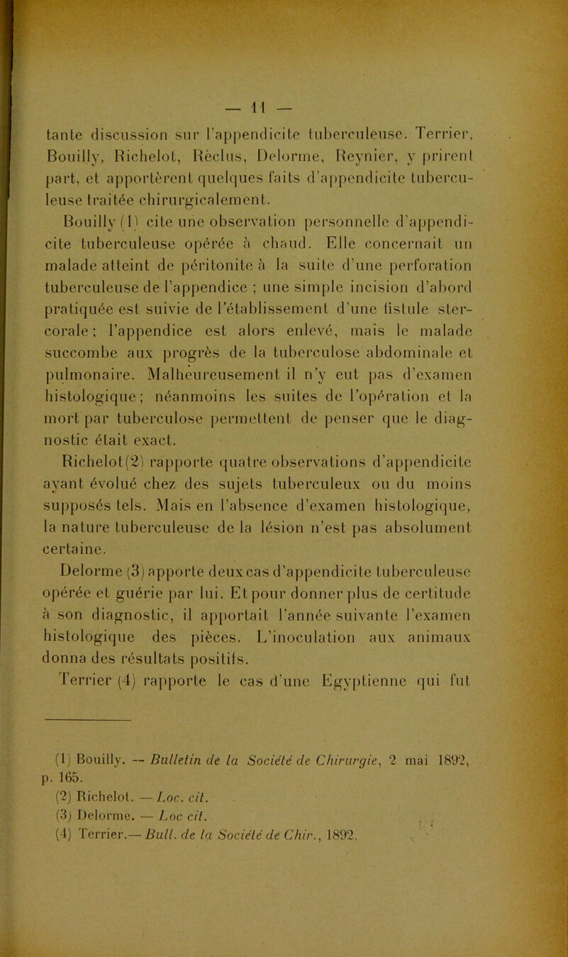 — li- tanie discussion sur l’appendicite tiibercnlense. Terrier, Bouilly, RicheloL, Rèclns, Delorme, Reynier, y prii’ent part, et apportèrent quelques faits d’aj)pendicite tubercu- leuse traitée chirurgicalement. Bouilly fl) cite une observation personnelle d’appendi- cite tuberculeuse opérée a chaud. Elle concernait un malade atteint de péritonite à la suite d’une perforation tuberculeuse de l’appendice ; une simple incision d’abord pratiquée est suivie de l’établissement d’une üstule ster- corale ; l’appendice est alors enlevé, mais le malade succombe aux progrès de la tuberculose abdominale et pulmonaire. Malheiu’eusement il n’y eut pas d’examen histologique; néanmoins les suites de l’opération et la mort par tuberculose permettent de penser que le diag- nostic était exact. Richelot(2'S rapporte quatre observations d’ap|)endicite ayant évolué chez des sujets tuberculeux ou du moins supposés tels. Mais en l’absence d’examen histologique, la nature tuberculeuse de la lésion n’est pas absolument certaine. Delorme (3) apporte deux cas d’appendicite tuberculeuse opérée et guérie par lui. Etpour donner plus de certitude à son diagnostic, il apj)orlait l’année suivante l’examen histologique des pièces. L’inoculation aux animaux donna des résultats positifs. Terrier (4) rapporte le cas d’une Egyptienne qui fut (1) Bouilly. — Bulletin de la Société de Chirurgie, 2 mai 1892, p. 165. (2) Richelol. —Loc. cil. (3) Delorme. — Loc cil. , ,