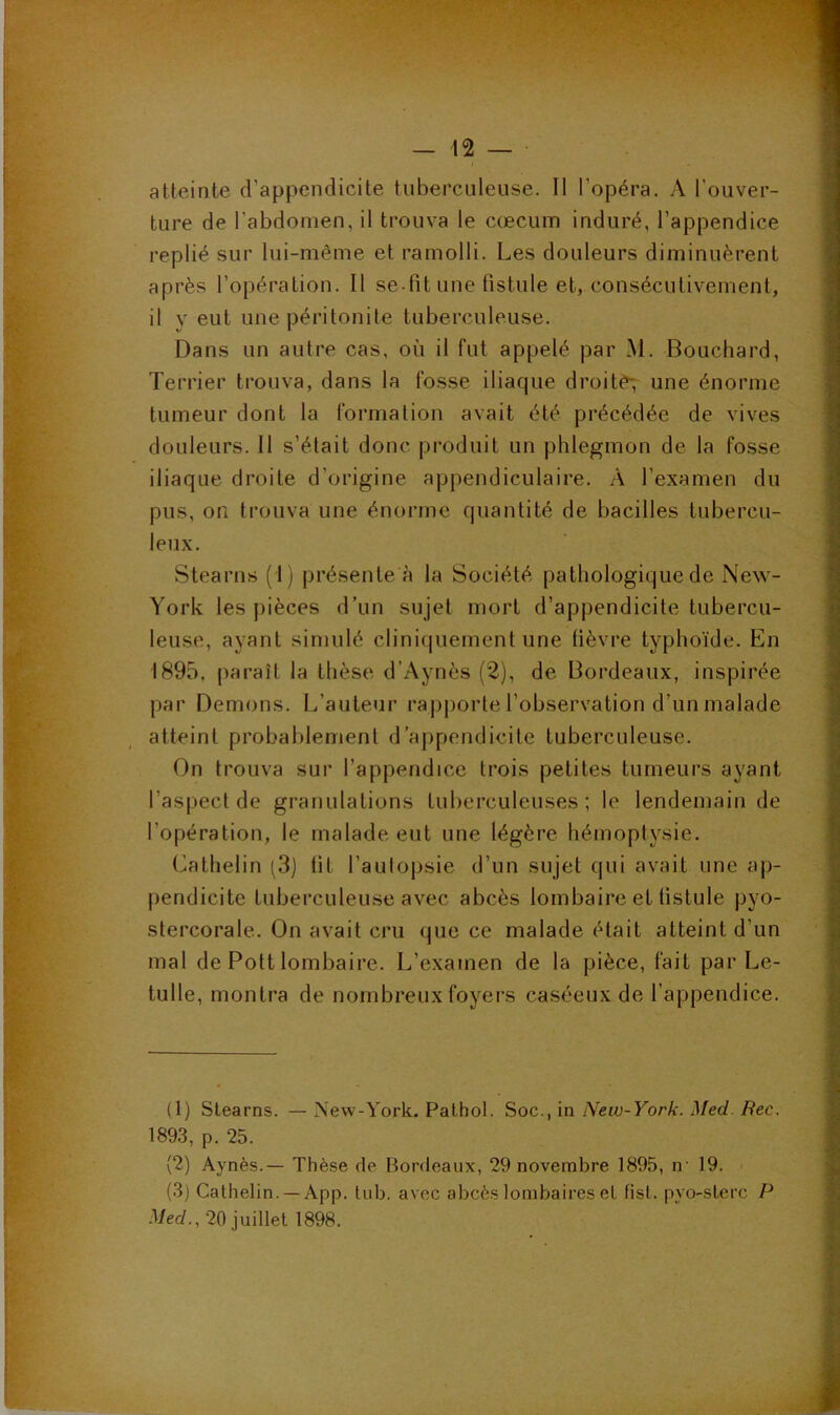 atteinte d’appendicite tuberculeuse. Il l’opéra. A l’ouver- ture de l’abdomen, il trouva le cæcum induré, l’appendice replié sur lui-même et ramolli. Les douleurs diminuèrent après l’opération. Il se fit une fistule et, consécutivement, il y eut une péritonite tuberculeuse. Dans un autre cas, où il fut appelé par M. Bouchard, Terrier trouva, dans la fosse iliaque droitè7 une énorme tumeur dont la formation avait été précédée de vives douleurs. 11 s’était donc produit un phlegmon de la fosse iliaque droite d’origine appendiculaire. A l’examen du pus, on trouva une énorme quantité de bacilles tubercu- leux. Stearns (1) présente à la Société pathologique de New- York les pièces d’un sujet mort d’appendicite tubercu- leuse, ayant simulé cliniquement une fièvre typhoïde. En 1895, j)araît la thèse d’Aynès (2), de Bordeaux, inspirée par Démons. L’auteur rapj)orte l’observation d’un malade atteint probablement d’appendicite tuberculeuse. On trouva sur l’appendice trois petites tumeurs ayant l’aspect de granulations tuberculeuses; le lendemain de l’opération, le malade eut une légère hémoptysie. Cathelin (3) fit l’autopsie d’un sujet qui avait une ap- pendicite tuberculeuse avec abcès lombaire et fistule pyo- stercorale. On avait cru que ce malade était atteint d’un mal de Pott lombaire. L’examen de la pièce, fait par Le- tulle, montra de nombreux foyers caséeux de l’appendice. (1) Stearns. — New-York. Pathol. Soc., in New-York. Med. Bec. 1893, p. 25. (2) Aynès.— Thèse de Bordeaux, 29 novembre 1895, n' 19. (3) Cathelin. —App. lub. avec abcès lombaires et fist. pyo-sterc P Med., 20 juillet 1898.