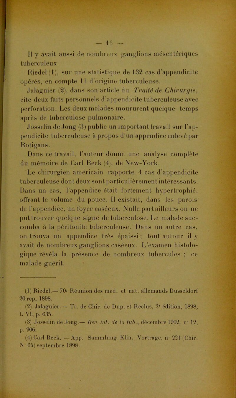 tuberculeux. Riedel(l), sur une statistique de 132 cas d’appendicite opérés, en compte 11 d’origine tuberculeuse. Jalaguier (2), dans son article du Traité de Chirurgie^ cite deux faits personnels d’appendicite tuberculeuse avec perforation. Les deux malades moururent quelque temps après de tuberculose pulmonaire. Josselin de Jong (3) publie un important travail sur l’ap- pendicite tuberculeuse à propos d’un appendice enlevé par Rotigans. Dans ce travail, l’auteur donne une analyse complète du mémoire de Cari Beck (4j, de New-York. Le chirurgien américain rapporte 4 cas d’appendicite tuberculeuse dont deux sont particulièrement intéressants. Dans un cas, l’appendice était fortement hy|)ertrophié, offrant le volume du pouce. Il existait, dans les parois de l’appendice, un foyer caséeux. Nulle partailleurs on ne put trouver quelque signe de tuberculose. Le malade suc- comba à la péritonite tuberculeuse. Dans un autre cas, on trouva un appendice très épaissi ; tout autour il y avait de nombreux ganglions caséeux. L’examen histolo- gique révéla la présence de nombreux tubercules ; ce malade guérit. (1) Riedel.— 70» Réunion des nied. et nat. allemands Dusseldorf •20rep. 1898. (2) Jalaguier.— Tr. de Cliir, de Dup. et Reclus, 2* édition, 1898, t. VI, p. 635. (3) .Josselin de Jong.— Rev. inl. de la liib., décembre 1902, n' 12, p. 906. (4) Cari Beck. —App. Sammlung Klin. Vorlrage, ir 221 (Cliir. IS- 65) septembre 1898.