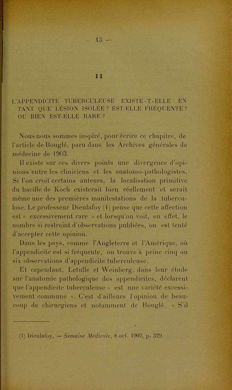 II L’APPENDICITE TUBERCULEUSE EXISTE-T-ELLE EN TANT QUE LÉSION ISOLÉE ? EST-ELLE FRÉQUENTE ? OU BIEN EST-ELLE RARE ? Nous nous sommes inspiré, pour écrire ce chapitre, de TaiTicle de Bouglé, paru dans les Archives générales de médecine de 1903. 11 existe sur ces divers points une divergence d’opi- nions entre les cliniciens et les anatomo-pathologistes. Si l’on croit certains auteurs, la localisation primitive du bacille de Koch existerait bien réellement et serait même une des premières manilestations de la tubercu- lose. Le prot'esseur Dieulafoy ( I) pense cpie cette affection est « excessivement rare » et lorsqu’on voit, en effet, le nombre si restreint d’observations publiées, on est tenté d’accepter cette opinion. Dans les pays, comme l’Angleterre et l’Amérique, où l’appendicite est si fréquente, on trouve è peine cinq ou six observations d’appendicite tuberculeuse. Et cependant, Letulle et Weinberg, dans leur étude sur l’anatomie pathologique des appendicites, déclarent que l’appendicite tuberculeuse « est une variété excessi- vement commune ». C’est d’ailleurs l’opinion de beau- coup de chirurgiens et notamment do Bouglé. « S’il (1) Dieulafoy. — Semaine Médicale, 8 ocL 190‘2, p. 329.