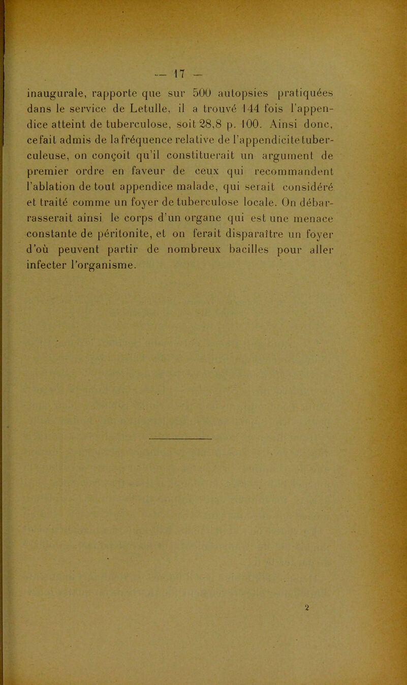 inaugurale, rapporte que sur 500 aulo])sies pratiquées dans le service de Letulle, il a trouvé 144 fois l’appen- dice atteint de tuberculose, soit 28,8 p. lOO. Ainsi donc, cefait admis de la fréquence relative de l’appendicite tuber- culeuse, on conçoit qu’il constituerait un argument de premier ordre en faveur de ceux qui recommandent l’ablation de tout appendice malade, qui serait considéré et traité comme un foyer de tuberculose locale. On débar- rasserait ainsi le corps d’un organe qui est une menace constante de péritonite, et on ferait disparaître un foyer d’où peuvent partir de nombreux bacilles pour aller infecter l’organisme. 2