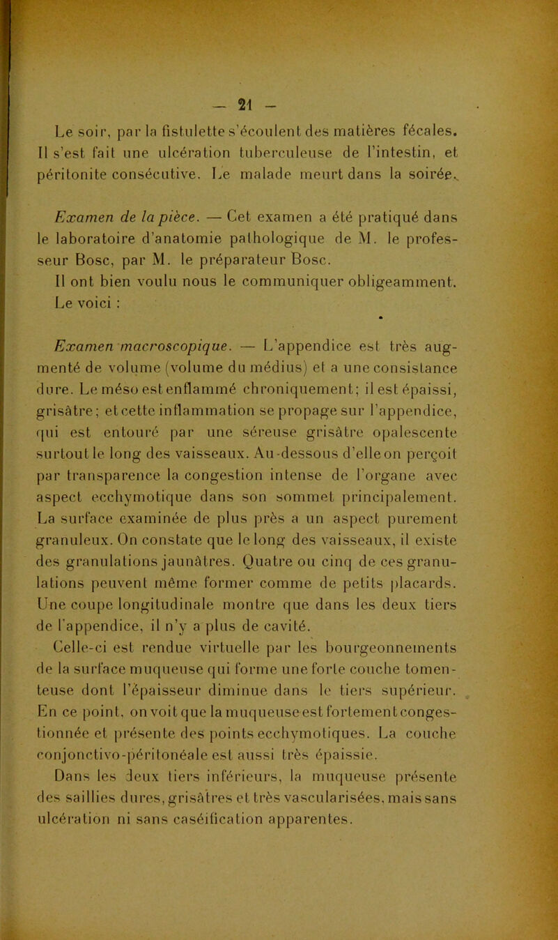 Le soir, par la fistulette s’écoulent des matières fécales. Il s’est fait une ulcération tuberculeuse de l’intestin, et péritonite consécutive. Le malade meurt dans la soirée^ Examen de la pièce. — Cet examen a été pratiqué dans le laboratoire d’anatomie pathologique de M. le profes- seur Bosc, par M. le préparateur Bosc. Il ont bien voulu nous le communiquer obligeamment. Le voici : Examen macroscopique. — L’appendice est très aug- menté de volume (volume du médius) et a une consistance dure. Le méso est enflammé chroniquement; il est épaissi, grisâtre ; etcette inflammation se propage sur l’appendice, qui est entouré par une séreuse grisâtre opalescente surtout le long des vaisseaux. Au-dessous d’elle on perçoit par transparence la congestion intense de l’organe avec aspect ecchymotique dans son sommet principalement. La surface examinée de plus près a un aspect purement granuleux. On constate que le long des vaisseaux, il existe des granulations jaunâtres. Quatre ou cinq de ces granu- lations peuvent même, former comme de petits |)lacards. Une coupe longitudinale montre que dans les deux tiers de l’appendice, il n’y a plus de cavité. Celle-ci est rendue virtuelle par les bourgeonnements de la surface muqueuse qui forme une forte couche tomen- teuse dont l’épaisseur diminue dans le tiers supérieur. En ce point, onvoitque lamuqueuseestfortementconges- tionnée et j)résente des points ecchymotiques. La couche conjonctivo-péritonéale est aussi très épaissie. Dans les deux liers inférieurs, la muqueuse présente des saillies dures, grisâtres et très vascularisées, mais sans ulcération ni sans caséification apparentes.