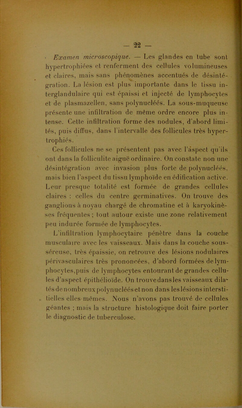 • Examen microscopique. — Les glandes en tube sont hypertrophiées et renferment des cellules volumineuses et claires, mais sans phénomènes accentués de désinté- V gration. La lésion est plus importante dans le tissu in- terglandulaire qui est épaissi et injecté de lymphocytes et de plasmazellen, sans polynucléés. La sous-muqueuse présente une infiltration de même ordre encore plus in- tense. Cette infiltration forme des nodules, d’abord limi- tés, puis diffus, dans l’intervalle des follicules très hyper- trophiés. Ces follicules ne se présentent pas avec l’aspect qu’ils ont dans la folliculite aiguë ordinaire. On constate non une désintégration avec invasion plus forte de polynucléés, mais bien l’aspect du tissu lymphoïde en édification active. Leur presque totalité est formée de grandes cellules claires : celles du centre germinatives. On trouve des ganglions à noyau chargé de chromatine et à karyokinè- ses fréquentes; tout autour e.viste une zone relativement peu indurée formée de lymphocytes. L’intiltration lymphocytaire pénètre dans la couche musculaire avec les vaisseaux. Mais dans la couche sous- séreuse, très épaissie, on retrouve des lésions nodulaires périvasculaires très prononcées, d’abord formées delym- phocytes,puis de lymphocytes entourant de grandes cellu- les d’aspect épithélioïde. On trouvedansles vaisseaux dila- tés de nombreux polynucléés et non dans les lésions intersti- • tielles elles-mêmes. Nous n’avons pas trouvé de cellules géantes ; mais la structure histologique doit faire porter le diagnostic de tuberculose.