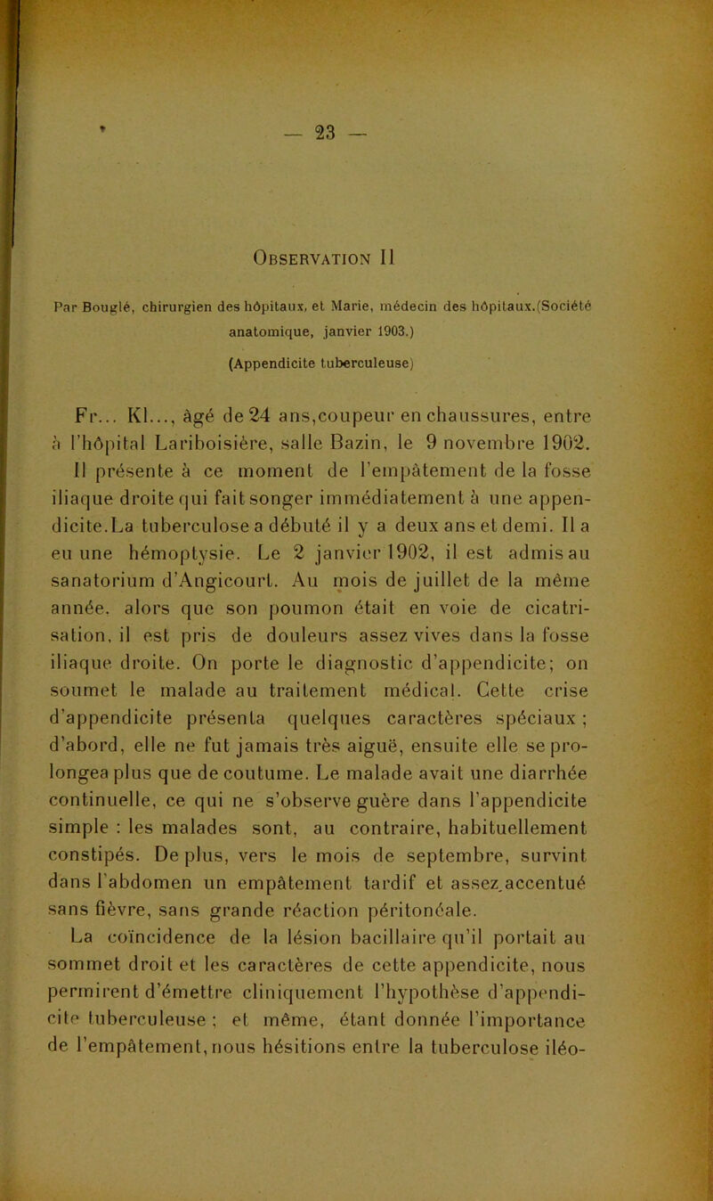 Par Bouglé, chirurgien des hôpitaux, et Marie, médecin des hôpitaux.(Société anatomique, janvier 1903.) (Appendicite tuberculeuse) Fr... Kl..., âgé de 24 ans,coupeur en chaussures, entre à l’hôpital Lariboisière, salle Bazin, le 9 novembre 1902. 11 présente à ce moment de l’empâtement de la fosse iliaque droite qui fait songer immédiatement à une appen- dicite.La tuberculose a débuté il y a deux ans et demi. lia eu une hémoptysie. Le 2 janvier 1902, il est admisau sanatorium d’Angicourt. Au mois de juillet de la même année, alors que son poumon était en voie de cicatri- sation, il est pris de douleurs assez vives dans la fosse iliaque droite. On porte le diagnostic d’appendicite; on soumet le malade au traitement médical. Cette crise d’appendicite présenta quelques caractères spéciaux ; d’abord, elle ne fut jamais très aiguë, ensuite elle se pro- longea plus que de coutume. Le malade avait une diarrhée continuelle, ce qui ne s’observe guère dans l’appendicite simple ; les malades sont, au contraire, habituellement constipés. De plus, vers le mois de septembre, survint dans l’abdomen un empâtement tardif et assez,accentué sans fièvre, sans grande réaction péritonéale. La coïncidence de la lésion bacillaire qu’il portait au sommet droit et les caractères de cette appendicite, nous permirent d’émettre cliniquement l’hypothèse d’appendi- cite tuberculeuse ; et même, étant donnée l’importance de l’empâtement,nous hésitions entre la tuberculose iléo-