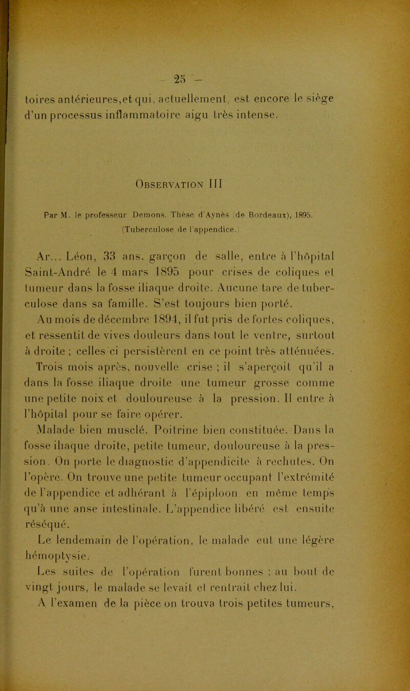 2o toii-es antérieures,et qui, actuellement, est encore le siège d’un processus inflammatoire aigu très intense. Observation III Par M. le professeur Démons. Thèse d’Aynès (de Bordeaux), 1895. (Tuberculose de l'appendice.) •Ar... Léon, 33 ans, garçon de salle, entre à l’hôpital Saint-André le 4 mars 1895 pour crises de coliques et tumeur dans la fosse iliaque droite. Aucune tare de tuber- culose dans sa famille. S’est toujours bien porté. Au mois de décembre 1894, il fut pris de fortes coliques, et ressentit de vives douleurs dans tout le ventre, surtout à droite; celles-ci persistèrent en ce point très atténuées. Trois mois après, nouvelle crise ; il s’aperçoit qu’il a dans la fosse iliaque di’oite une tumeur grosse comme une petite noix et douloureuse cà la pression. 11 entre à l’hôpital pour se faire opérer. Malade bien musclé. Poitrine bien constituée. Dans la fosse iliaque droite, petite tumeur, douloureuse à la pres- sion. On porte le diagnostic d’appendicite h rechutes. On l’opère. On trouve une petite tumeur occupant l’extrémité de l’appendice et adhérant à l’épiploon en même temps qu’è une anse intestinale. L’appendice libéré est ensuite réséqué. Le lendemain de l’opération, le malade eut une légère hémo[)tysie. Les suites de ro|)ération furent bonnes ; au bout de vingt jours, le malade se levait et rentrait chez lui. A l’examen de la pièce on trouva trois petites tumeurs,