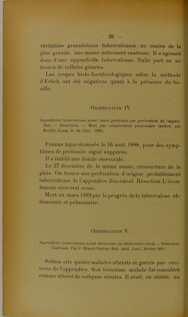 véritables granulations tuberculeuses ; au centre de la p plus grande, une masse nettement caséeuse. Il s’agissait donc d’une appendicite tuberculeuse. Nulle part on ne j] trouva de cellules géantes. |;| Les coupes histo-bactériologiques selon la méthode d’Erlich ont été négatives quant à la présence du ba- cille. |i 'i*. t Observation IV • M Xr. Appendicite tuberculeuse ayant causé péritonite par perforation de l’appen- }■ dice. — Résection. — Mort par complication pulmonaire tardive, par Bouilly (Gong. fr. de Chir., 1889). ' Femme laparotomisée le 16 août 1888, pour des symp- î tomes de péritonite aiguë suppurée, | 11 s’établit une fistule stercorale. | Le 27 décembre de la même année, réouverture de la I' plaie. On Irouve une perforation d’origine probablement f tuberculeuse de l’appendice iléo-cœcal. Résection.L’écou- !• lement stercoral cesse. i’ Mort en mars 1889 par le progrès delà tuberculose ab- 1 dominale et pulmonaire. ^ ï Observation V Jt. t Appendicite tuberculeuse ayant déterminé un abcès rétro-cœcal.— Résection. Guérison. Par J. Blamd-Sutton (Brit, med. Jour., février 1891.) Sutton cite quatre malades atteints et guéris par exci- sions de l’appendice. Son troisième malade fut considéré comme atteint de coliques rénales. Il avait, en réalité, un î î- I \ t J’*