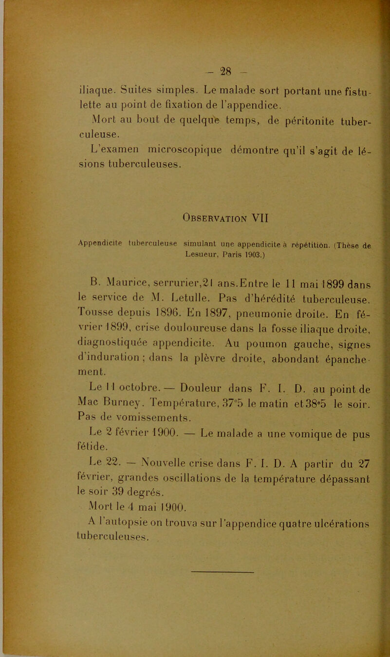 : ç }•., 7. iliaque. Suites simples. Le malade sort portant une fistu- lette au point de fixation de l’appendice. Mort au bout de quelqu'e temps, de péritonite tuber- culeuse. L’examen microscopique démontre qu’il s’agit de lé- sions tuberculeuses. Observation VII Appendicite tuberculeuse simulant upe appendicite à répétition. (Thèse de Lesueur, Paris 1903.) B. Maurice, serrurier,21 ans.Entre le 11 mai 1899 dans le service de M. Letulle. Pas d’hérédité tuberculeuse. Tousse depuis 1896. En 1897, pneumonie droite. En fé- vrier 1899, crise douloureuse dans la fosse iliaque droite, diagnostiquée appendicite. Au poumon gauche, signes d induration ; dans la plèvre droite, abondant épanche- ment. Le 11 octobre.— Douleur dans F. I. D. au point de Mac Burney. Température, 37°5 le matin et38®5 le soir. Pas de vomissements. Le 2 février 1900. — Le malade a une vomique de pus fétide. Le 22. — Nouvelle crise dans F. I. D. A partir du 27 février, grandes oscillations de la température dépassant le soir 39 degrés. Mort le 4 mai 1900. A 1 autopsie on trouva sur l’appendice quatre ulcérations tuberculeuses.