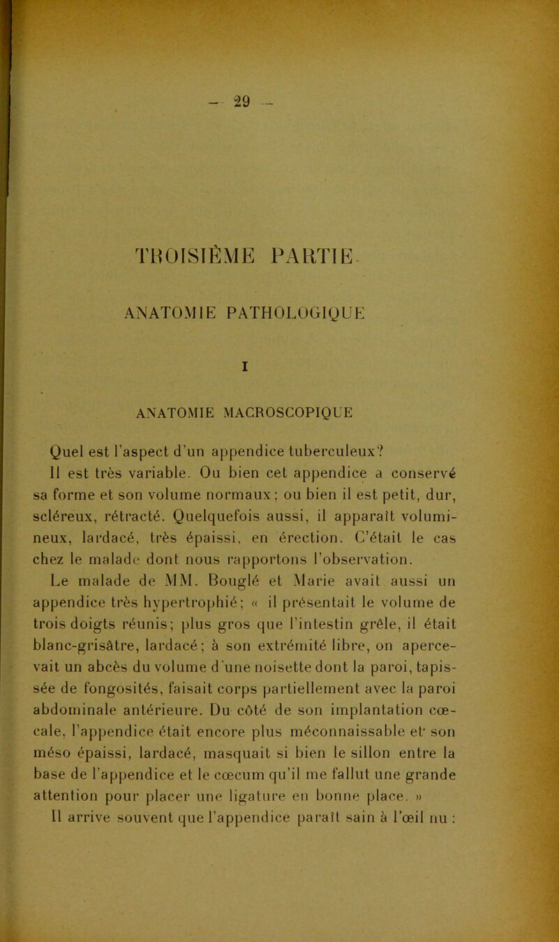 TliÜISiftME PARTIE. ANATOMIE PATHOLOGIQUE I ANATOMIE MACROSCOPIQUE Quel est l’aspect d’un appendice tuberculeux? 11 est très variable. Ou bien cet appendice a conservé sa forme et son volume normaux ; ou bien il est petit, dur, scléreux, rétracté. Quelquefois aussi, il apparaît volumi- neux, lardacé, très épaissi, en érection. C’était le cas chez le malade dont nous rapportons l’observation. Le malade de MM. Bouglé et Marie avait aussi un appendice très hypertrophié; « il présentait le volume de trois doigts réunis; plus gros que l’intestin grêle, il était blanc-grisâtre, lardacé; à son extrémité libre, on aperce- vait un abcès du volume d'une noisette dont la paroi, tapis- sée de fongosités, faisait corps partiellement avec la paroi abdominale antérieure. Du côté de son implantation cœ- cale, l’appendice était encore plus méconnaissable et' son méso épaissi, lardacé, masquait si bien le sillon entre la base de l’appendice et le cæcum qu’il me fallut une grande attention pour placer une ligature en bonne place. » Il arrive souvent que l’appendice pai'aît sain k l’œil nu :