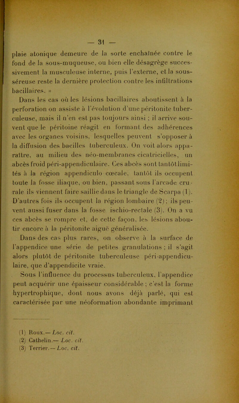 plaie atonique demeure de la sorte enchaînée contre le fond de la sous-muqueuse, ou bien elle désagrège succes- sivement la musculeuse interne, puis l’externe, et la sous- séreuse reste la dernière protection contre les infiltrations bacillaires. » Dans les cas où les lésions bacillaires aboutissent à la perforation on assiste è l’évolution d’une péritonite tuber- culeuse, mais il n’en est pas toujours ainsi ; il arrive sou- vent que le péritoine réagit en formant des adhérences avec les organes voisins, lesquelles peuvent s’opposer à la diffusion des bacilles tuberculeux. On voit alors appa- raître, au milieu des néo-membranes cicatricielles, un abcès froid péri-appendiculaire. Ces abcès sont tantôtlimi- tés à la région appendiculo cœcale, tantôt ils occujjent toute la fosse iliaque, ou bien, passant sous l’arcade cru- rale ils viennent faire saillie dans le triangle, de Scarpa (1). D’autres fois ils occupent la région lombaire (2); ils peu- vent aussi fuser dans la fosse ischio-rectale (3). On a vu ces abcès se rompre et, de cette façon, les lésions abou- tir encore à la péritonite aiguë généralisée. Dans des cas plus rares, on observe h la surface de l’appendice une série de petites granulations ; il s’agit alors plutôt de péritonite tuberculeuse péri-appendicu- laire, que d’appendicite vraie. Sous l’influence du processus tuberculeux, l’appendice peut acquérir une épaisseur considérable ; c’est la forme hypertrophique, dont nous avons déjà parlé, qui est caractérisée par une néoformation abondante imprimant (1) Roux.— Loc. cit. (2) Calhelin.— Loc. cit. (3) Terrier. — Loc. cit.