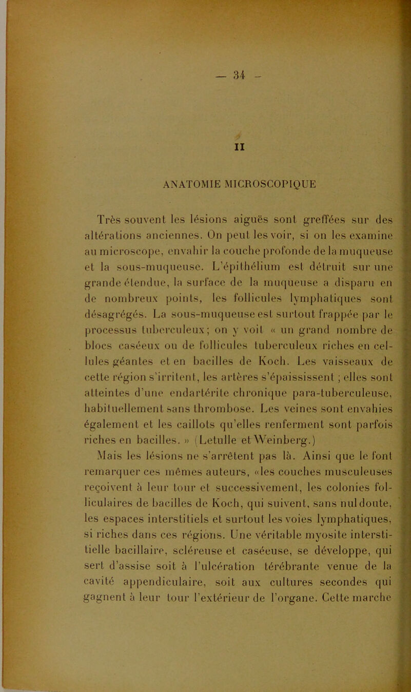 II ANATOMIE MICROSCOPIQUE Très souvent les lésions aiguës sont greffées sur des altérations anciennes. On peut les voir, si on les examine au microscope, envahir la couche profonde de la muqueuse et la sous-muqueuse. L’épithélium est détruit sur une grande étendue, la surface de la muqueuse a disparu en de nombreux points, les follicules lymphatiques sont désagrégés. La sous-muqueuse est surtout frappée par le processus tuberculeux; on y voit « un grand nombre de blocs caséeux ou de follicnles tuberculeux riches en cel- lules géantes et en bacilles de Koch. Les vaisseaux de cette région s’irritent, les artères s’épaississent ; elles sont atteintes d’une endartéidtc chi’onique para-tuberculeuse, habituellement sans thrombose. Les veines sont envahies également et les caillots qu’elles renferment sont parfois riches en bacilles. » ! Letulle et Weinberg.) Mais les lésions ne s’arrêtent pas là. Ainsi que le font remarquer ces mêmes auteurs, «les couches musculeuses reçoivent à leur tour et successivement, les colonies fol- liculaires de bacilles de Koch, qui suivent, sans nul doute, les espaces interstitiels et surtout les voies lymphatiques, si riches dans ces régions. Une véritable myosite intersti- tielle bacillaire, scléreuse et caséeuse, se développe, qui sert d’assise soit à l’ulcération térébrante venue de la cavité appendiculaire, soit aux cultures secondes qui gagnent à leur tour l’extérieur de l’organe. Cette marche