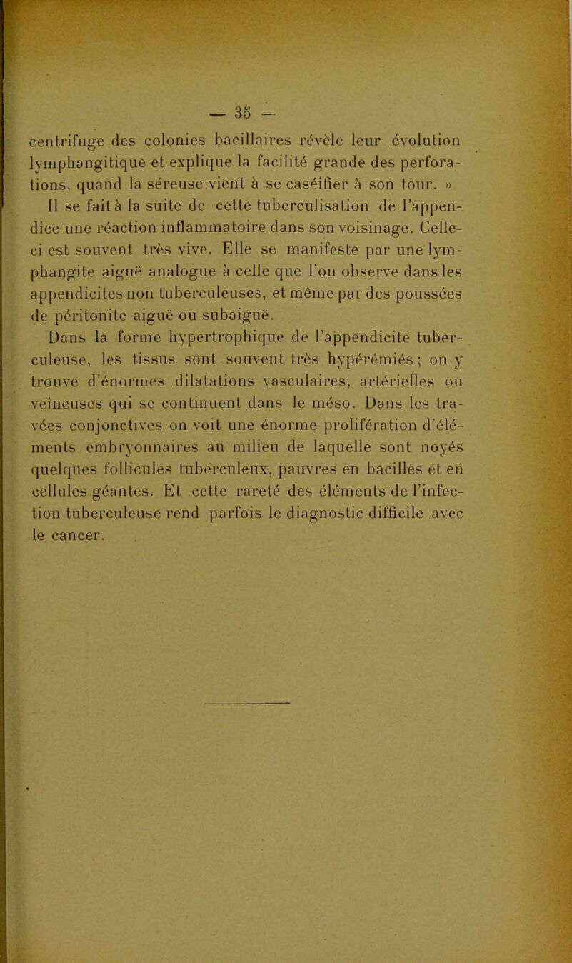 centrifuge des colonies bacillaires révèle leur évolution lymphangitique et explique la facilité grande des perfora- tions, quand la séreuse vient h se caséifier à son tour. » Il se fait à la suite de cette tuberculisation de l’appen- dice une réaction inflammatoire dans son voisinage. Celle- ci est souvent très vive. Elle se manifeste par une lym- phangite aiguë analogue è celle que l’on observe dans les appendicites non tuberculeuses, et même par des poussées de péritonite aiguë ou subaiguë. Dans la forme hypertrophique de l’appendicite tuber- culeuse, les tissus sont souvent très hypérémiés ; on y trouve d’énormes dilatations vasculaires, artérielles ou veineuses qui sc continuent dans le méso. Dans les tra- vées conjonctives on voit une énorme prolifération d’élé- ments embryonnaires au milieu de laquelle sont noyés quelques follicules tuberculeux, pauvres en bacilles et en cellules géantes. Et cette rareté des éléments de l’infec- tion tuberculeuse rend parfois le diagnostic difficile avec le cancer.