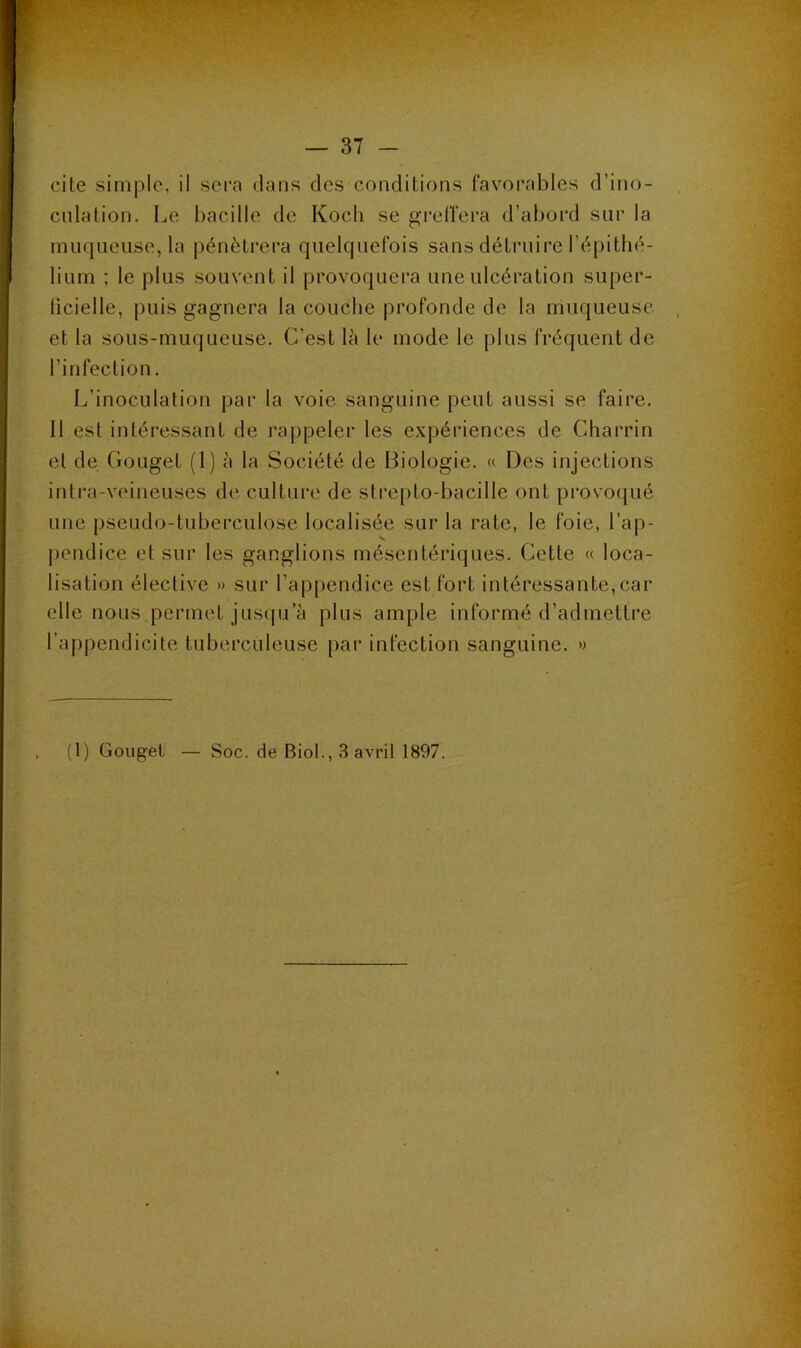 J — 37 - cite simple, il sera dans des conditions favorables d’ino- culation. Le bacille de Kocli se grelfera d’abord sur la muqueuse, la pénétrera quelquefois sans détruire l’épithé- lium ; le plus souvent il provoquera une ulcération super- ficielle, puis gagnera la couche profonde de la muqueuse et la sous-muqueuse. C’est là le mode le plus fréquent de l’infection. L’inoculation par la voie sanguine peut aussi se faire. Il est intéressant de rappeler les e.vpériences de Charrin et de Gouget (1) à la Société de Biologie. « Des injections intra-veineuses de culture de stre[)to-bacille ont provo(jué une pseudo-tuberculose localisée sur la rate, le foie, l’ap- j)endice et sur les ganglions mésentériques. Cette « loca- lisation élective » sur l’appendice est fort intéressante,car elle nous permet jusqu’à plus ample informé d’admettre l’appendicite tuberculeuse par infection sanguine. » (1) Gouget — Soc. de Biol., 3 avril 1897.