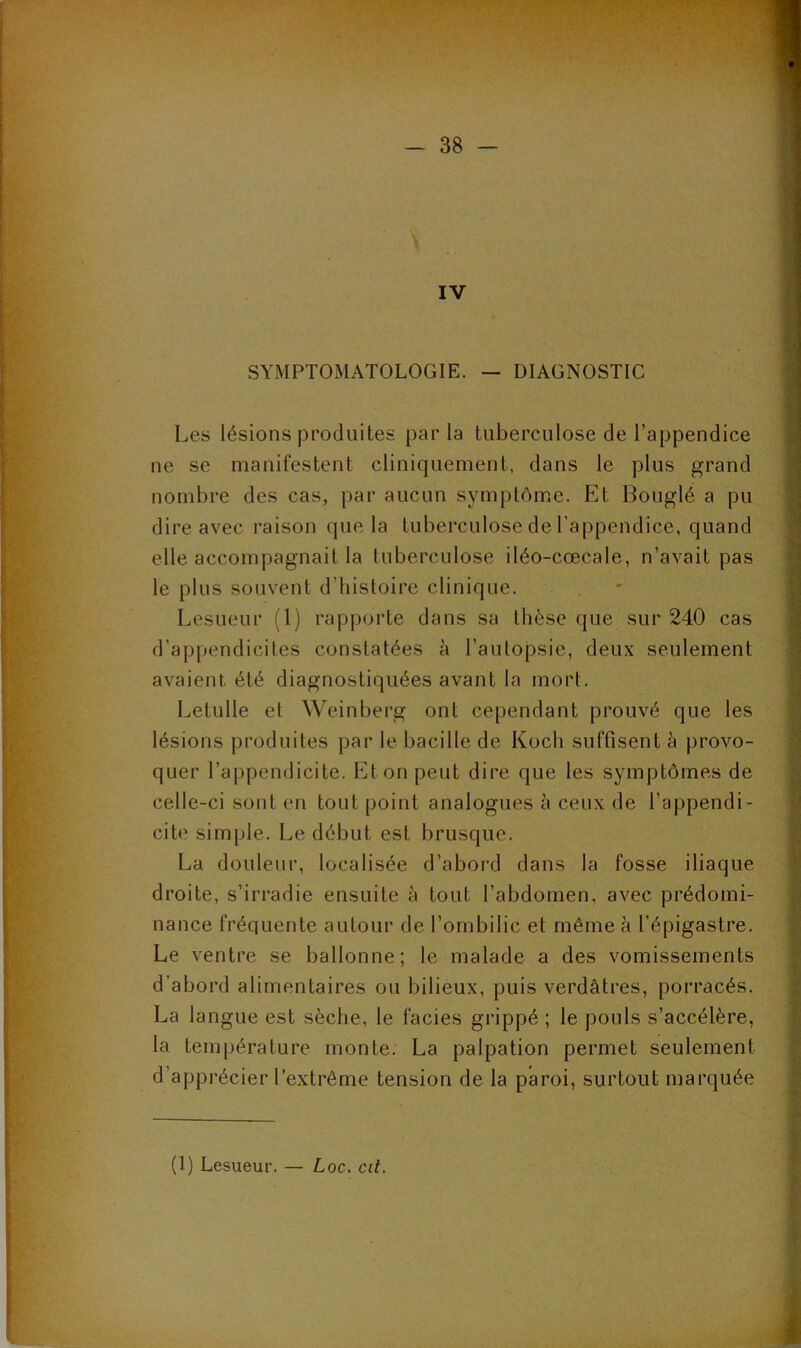 IV SYMPTOMATOLOGIE. — DIAGNOSTIC Les lésions produites parla tuberculose de l’appendice ne se manifestent cliniquement, dans le plus grand nombre des cas, par aucun symptôme. Et Bouglé a pu dire avec raison que la tuberculose de l’appendice, quand elle accompagnait la tuberculose iléo-cœcale, n’avait pas le plus souvent d’histoire clinique. Lesueur (1) rapporte dans sa thèse que sur 240 cas d’appendicites constatées à l’autopsie, deux seulement avaient, été diagnostiquées avant la mort. Letulle et Weinberg ont cependant prouvé que les lésions produites par le bacille de Koch suffisent à provo- quer l’appendicite. Et on peut dire que les symptômes de celle-ci sont en tout point analogues à ceux de l’appendi- cite simple. Le début est brusque. La douleur, localisée d’abord dans la fosse iliaque droite, s’irradie ensuite à tout l’abdomen, avec prédomi- nance fréquente autour de l’ombilic et même h l’épigastre. Le ventre se ballonne; le malade a des vomissements d’abord alimentaires ou bilieux, puis verdâtres, porracés. La langue est sèche, le faciès grippé ; le pouls s’accélère, la température monte. La palpation permet seulement d’apprécier l’extrême tension de la paroi, surtout marquée (1) Lesueur. — Loc. cit.